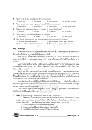โครงการแบรนดซัมเมอรแคมป ปที่ 25 __________________________________ภาษาอังกฤษ (123)
6. What would be the target group of the new device?
1) teenagers 2) toymakers 3) businessmen 4) company officials
7. What does it mean when a person ‘nods off’? He/she .................... .
1) sleeps late 2) feels sleepy 3) falls asleep 4) gets some sleep
8. Which of the following is closest in meaning to the word ‘coincide’?
1) combine 2) convey 3) cooperate 4) correspond
9. Who would be most likely to buy the new gadget?
1) A musician 2) A banker 3) A teacher 4) A scientist
10. Why do the dreamers who use the new device still remember their dreams?
1) Because they sleep soundly. 2) Because they have a good memory.
3) Because they easily drift into sleep. 4) Because they gently drift out of sleep.
Key : Passage I
คุณเคยอยากจะออกแบบความฝนไหมตอนที่นอนหลับในเวลากลางคืน นักประดิษฐของเลนชาวญี่ปุนกลาววา
มีอุปกรณชนิดใหมที่สามารถชวยใหคุณฝนถึงสิ่งที่คุณอยากฝนได
บริษัท Takara ที่ตั้งอยูในกรุงโตเกียวกลาววา อุปกรณตัวนี้ คือ Dream Workshop มีรูปทรงคลาย
แทนวางโทรศัพทมือถือขนาดใหญและสูงประมาณ 14 นิ้ว สามารถตั้งโปรแกรมเพื่อชวยใหผูนอนหลับเลือกไดวา
จะฝนอะไร
ในระหวางที่มีการเตรียมที่จะหลับ ผูใชติดรูปภาพบุคคลที่ตองการใหปรากฏขึ้นมาในฝนบนอุปกรณ แลว
เลือกดนตรีที่เหมาะสมกับอารมณ เชน เพอฝน ตลกขบขัน เรื่องความรัก ความคิดถึง และก็บันทึกชื่อ เชน
ชื่อของคนที่ผูจะหลับหลงรัก
เมื่ออุปกรณตัวนี้ไวขางเตียงนอนมันก็ปลอยแสงสีขาวเปดเพลงใหผอนคลาย และปลอยกลิ่นหอมออกมา
เพื่อชวยใหคนนั้นหลับ หลายชั่วโมงถัดมา อุปกรณดังกลาวก็จะยอนกลับมายังชื่อที่ไดถูกบันทึกไวแลว และตั้งเวลา
ใหสอดคลองกับชวงเวลาในการนอนที่มักจะเกิดความฝนมากที่สุด มันจะชวยปลอบผูหลับอยางออนโยนโดยแสงสวาง
และดนตรีที่ผสมผสานกัน เพื่อที่วาความฝนนั้นจะไดไมถูกลืม
อุปกรณดังกลาวพุงเปาหมายไปที่นักธุรกิจที่ไมคอยมีเวลานอนหลับพักผอน เจาหนาที่ของบริษัทกลาว
“ปจจุบันมีนักธุรกิจจํานวนมากที่บอกวานอนไมหลับเพราะวางานยุงมากอุปกรณนี้สามารถชวยใหฝนดี” โฆษกหญิง
Mayuko Hasumi ของบริษัท Takara กลาว
ในการวิจัยที่ทํากับกลุมชายและหญิงอายุระหวาง 20-40 ป ปรากฏวา อุปกรณดังกลาวมีอัตราความสําเร็จ
22% ในการชักจูงใหฝนตามถอยคําที่ปรากฏ
1. เฉลย 2) To show how a new gadget helps us select our dreams.
โจทยถามวา “ใจความหลัก (main idea) ของเรื่องคืออะไร” คําตอบคือ “to show how a new
gadget helps us select our dreams” (เพื่อแสดงใหเราเห็นวาอุปกรณชิ้นใหมนี้ชวยใหเราเลือกสรรความ
ฝนของเราไดอยางไร) ตรวจสอบไดจากแปลเรื่องขางตน สวนตัวเลือกอื่นมีความหมาย ดังนี้
1) เพื่อรายงานความสําเร็จในการควบคุมจิตใจของมนุษย
3) เพื่อเผยถึงเทคโนโลยีที่สามารถชวยแกสถานการณทางธุรกิจ
4) เพื่อชี้ใหเห็นวาเทคโนโลยีที่สามารถทําอะไรไดมากกวาที่เราคิด
 