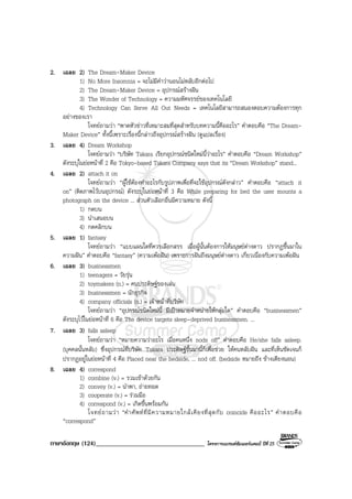 ภาษาอังกฤษ (124)__________________________________ โครงการแบรนดซัมเมอรแคมป ปที่ 25
2. เฉลย 2) The Dream-Maker Device
1) No More Insomnia = จะไมมีคําวานอนไมหลับอีกตอไป
2) The Dream-Maker Device = อุปกรณสรางฝน
3) The Wonder of Technology = ความมหัศจรรยของเทคโนโลยี
4) Technology Can Serve All Out Needs = เทคโนโลยีสามารถสนองตอบความตองการทุก
อยางของเรา
โจทยถามวา “พาดหัวขาวที่เหมาะสมที่สุดสําหรับบทความนี้คืออะไร” คําตอบคือ “The Dream-
Maker Device” ทั้งนี้เพราะเรื่องนี้กลาวถึงอุปกรณสรางฝน (ดูแปลเรื่อง)
3. เฉลย 4) Dream Workshop
โจทยถามวา “บริษัท Takara เรียกอุปกรณชนิดใหมนี้วาอะไร” คําตอบคือ “Dream Workshop”
ดังระบุในยอหนาที่ 2 คือ Tokyo-based Takara Company says that its “Dream Workshop” stand...
4. เฉลย 2) attach it on
โจทยถามวา “ผูใชตองทําอะไรกับรูปภาพเพื่อที่จะใชอุปกรณดังกลาว” คําตอบคือ “attach it
on” (ติดภาพไวบนอุปกรณ) ดังระบุในยอหนาที่ 3 คือ While preparing for bed the user mounts a
photograph on the device ... สวนตัวเลือกอื่นมีความหมาย ดังนี้
1) กดบน
3) นําเสนอบน
4) กดคลิกบน
5. เฉลย 1) fantasy
โจทยถามวา “แบบแผนใดที่ควรเลือกสรร เมื่อผูนั้นตองการใหมนุษยตางดาว ปรากฏขึ้นมาใน
ความฝน” คําตอบคือ “fantasy” (ความเพอฝน) เพราะการฝนถึงมนุษยตางดาว เกี่ยวเนื่องกับความเพอฝน
6. เฉลย 3) businessmen
1) teenagers = วัยรุน
2) toymakers (n.) = คนประดิษฐของเลน
3) businessmen = นักธุรกิจ
4) company officials (n.) = เจาหนาที่บริษัท
โจทยถามวา “อุปกรณชนิดใหมนี้ มีเปาหมายจําหนายใหกลุมใด” คําตอบคือ “businessmen”
ดังระบุไวในยอหนาที่ 6 คือ The device targets sleep-deprived businessmen. ...
7. เฉลย 3) falls asleep
โจทยถามวา “หมายความวาอะไร เมื่อคนหนึ่ง nods off” คําตอบคือ He/she falls asleep.
(บุคคลนั้นหลับ) ซึ่งอุปกรณที่บริษัท Takara ประดิษฐขึ้นมานี้ก็เพื่อชวย ใหคนหลับฝน และที่เห็นชัดเจนก็
ปรากฏอยูในยอหนาที่ 4 คือ Placed near the bedside, ... nod off. (bedside หมายถึง ขางเตียงนอน)
8. เฉลย 4) correspond
1) combine (v.) = รวมเขาดวยกัน
2) convey (v.) = นําพา, ถายทอด
3) cooperate (v.) = รวมมือ
4) correspond (v.) = เกิดขึ้นพรอมกัน
โจทยถามวา “คําศัพทที่มีความหมายใกลเคียงที่สุดกับ coincide คืออะไร” คําตอบคือ
“correspond”
 