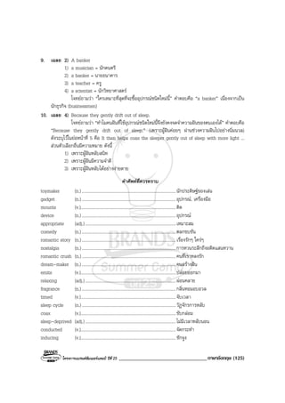 โครงการแบรนดซัมเมอรแคมป ปที่ 25 __________________________________ภาษาอังกฤษ (125)
9. เฉลย 2) A banker
1) a musician = นักดนตรี
2) a banker = นายธนาคาร
3) a teacher = ครู
4) a scientist = นักวิทยาศาสตร
โจทยถามวา “ใครเหมาะที่สุดที่จะซื้ออุปกรณชนิดใหมนี้” คําตอบคือ “a banker” เนื่องจากเปน
นักธุรกิจ (businessmen)
10. เฉลย 4) Because they gently drift out of sleep.
โจทยถามวา “ทําไมคนฝนที่ใชอุปกรณชนิดใหมนี้จึงยังคงจดจําความฝนของตนเองได” คําตอบคือ
“Because they gently drift out of sleep.” (เพราะผูฝนคอยๆ ผานชวงความฝนไปอยางนิ่มนวล)
ดังระบุไวในยอหนาที่ 5 คือ It then helps coax the sleeper gently out of sleep with more light ...
สวนตัวเลือกอื่นมีความหมาย ดังนี้
1) เพราะผูฝนหลับสนิท
2) เพราะผูฝนมีความจําดี
3) เพราะผูฝนหลับไดอยางงายดาย
คําศัพทที่ควรทราบ
toymaker (n.)......................................................................................นักประดิษฐของเลน
gadget (n.)......................................................................................อุปกรณ, เครื่องมือ
mounts (v.).......................................................................................ติด
device (n.)......................................................................................อุปกรณ
appropriate (adj.)...................................................................................เหมาะสม
comedy (n.)......................................................................................ตลกขบขัน
romantic story (n.)......................................................................................เรื่องรักๆ ใครๆ
nostalgia (n.)......................................................................................การหวนระลึกถึงอดีตแสนหวาน
romantic crush (n.)......................................................................................คนที่เราหลงรัก
dream-maker (n.)......................................................................................คนสรางฝน
emits (v.).......................................................................................ปลอยออกมา
relaxing (adj.)...................................................................................ผอนคลาย
fragrance (n.)......................................................................................กลิ่นหอมอบอวล
timed (v.).......................................................................................จับเวลา
sleep cycle (n.)......................................................................................วัฏจักรการหลับ
coax (v.).......................................................................................ขับกลอม
sleep-deprived (adj.)...................................................................................ไมมีเวลาหลับนอน
conducted (v.).......................................................................................จัดกระทํา
inducing (v.).......................................................................................ชักจูง
 