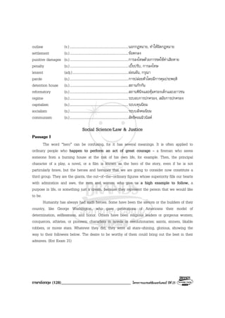 ภาษาอังกฤษ (128)__________________________________ โครงการแบรนดซัมเมอรแคมป ปที่ 25
outlaw (v.)....................................................................นอกกฎหมาย, ทําใหผิดกฎหมาย
settlement (n.)....................................................................ขอตกลง
punitive damages (n.)....................................................................การลงโทษดวยการชดใชคาเสียหาย
penalty (n.)....................................................................เบี้ยปรับ, การลงโทษ
lenient (adj.).................................................................ผอนผัน, กรุณา
parole (n.)....................................................................การปลอยตัวโดยมีการคุมประพฤติ
detention house (n.)....................................................................สถานกักกัน
reformatory (n.)....................................................................สถานพินิจและคุมครองเด็กและเยาวชน
regime (n.)....................................................................ระบอบการปกครอง, สมัยการปกครอง
capitalism (n.)....................................................................ระบบทุนนิยม
socialism (n.)....................................................................ระบบสังคมนิยม
communism (n.)....................................................................ลัทธิคอมมิวนิสต
Social Science/Law & Justice
Passage I
The word “hero” can be confusing, for it has several meanings. It is often applied to
ordinary people who happen to perform an act of great courage – a fireman who saves
someone from a burning house at the risk of his own life, for example. Then, the principal
character of a play, a novel, or a film is known as the hero of the story, even if he is not
particularly brave, but the heroes and heroines that we are going to consider now constitute a
third group. They are the giants, the out-of-the-ordinary figures whose superiority fills our hearts
with admiration and awe, the men and women who give us a high example to follow, a
purpose in life, or something just a dream, because they represent the person that we would like
to be.
Humanity has always had such heroes. Some have been the saviors or the builders of their
country, like George Washington, who gave generations of Americans their model of
determination, selflessness, and honor. Others have been religious leaders or gorgeous women;
conquerors, athletes, or pioneers; characters in novels or revolutionaries; saints, sinners, likable
robbers, or movie stars. Whatever they did, they were all stars-shining, glorious, showing the
way to their followers below. The desire to be worthy of them could bring out the best in their
admirers. (Ent Exam 31)
 
