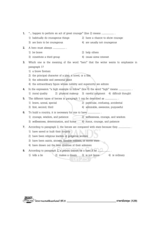 โครงการแบรนดซัมเมอรแคมป ปที่ 25 __________________________________ภาษาอังกฤษ (129)
1. “... happen to perform an act of great courage” (line 2) means .................... .
1) habitually do courageous things 2) have a chance to show courage
3) are born to be courageous 4) are usually not courageous
2. A hero must always .................... .
1) be brave 2) help others
3) constitute a third group 4) cause some interest
3. Which one is the meaning of the word “hero” that the writer wants to emphasize in
paragraph 1?
1) a brave fireman
2) the principal character of a play, a novel, or a film
3) the admirable and awesome giant
4) the extraordinary figure whose nobility and superiority we admire
4. In the expression “a high example to follow” (line 6) the word “high” means .................... .
1) moral quality 2) physical makeup 3) careful judgment 4) difficult thought
5. The different types of heroes in paragraph 1 can be described as .................... .
1) brave, unreal, special 2) particular, confusing, accidental
3) first, second, third 4) admirable, awesome, purposeful
6. To build a country, it is necessary for one to have .................... .
1) courage, wisdom, and patience 2) selflessness, courage, and wisdom
3) selflessness, determination, and honor 4) honor, courage, and patience
7. According to paragraph 2, the heroes are compared with stars because they .................... .
1) have saved or built their country
2) have been religious leaders or gorgeous women
3) have been saints, sinners, likeable robbers, or movie stars
4) have drawn out the best qualities of their admirers
8. According to paragraph 2, a person cannot be a hero if he .................... .
1) tells a lie 2) makes a dream 3) is not brave 4) is ordinary
 