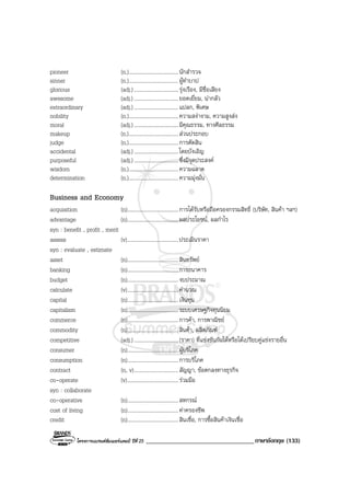 โครงการแบรนดซัมเมอรแคมป ปที่ 25 __________________________________ภาษาอังกฤษ (133)
pioneer (n.).....................................นักสํารวจ
sinner (n.).....................................ผูทําบาป
glorious (adj.).................................รุงเรือง, มีชื่อเสียง
awesome (adj.).................................ยอดเยี่ยม, นากลัว
extraordinary (adj.).................................แปลก, พิเศษ
nobility (n.).....................................ความสงางาม, ความสูงสง
moral (adj.).................................มีคุณธรรม, ทางศีลธรรม
makeup (n.).....................................สวนประกอบ
judge (n.).....................................การตัดสิน
accidental (adj.).................................โดยบังเอิญ
purposeful (adj.).................................ซึ่งมีจุดประสงค
wisdom (n.).....................................ความฉลาด
determination (n.).....................................ความมุงมั่น
Business and Economy
acquisition (n)......................................การไดรับหรือถือครองกรรมสิทธิ์ (บริษัท, สินคา ฯลฯ)
advantage (n)......................................ผลประโยชน, ผลกําไร
syn : benefit , profit , merit
assess (v)......................................ประเมินราคา
syn : evaluate , estimate
asset (n)......................................สินทรัพย
banking (n)......................................การธนาคาร
budget (n)......................................งบประมาณ
calculate (v)......................................คํานวณ
capital (n)......................................เงินทุน
capitalism (n)......................................ระบบเศรษฐกิจทุนนิยม
commerce (n)......................................การคา, การพาณิชย
commodity (n)......................................สินคา, ผลิตภัณฑ
competitive (adj.).................................(ราคา) ที่แขงขันกันไดหรือไดเปรียบคูแขงรายอื่น
consumer (n)......................................ผูบริโภค
consumption (n)......................................การบริโภค
contract (n, v).................................สัญญา, ขอตกลงทางธุรกิจ
co-operate (v)......................................รวมมือ
syn : collaborate
co-operative (n)......................................สหกรณ
cost of living (n)......................................คาครองชีพ
credit (n)......................................สินเชื่อ, การซื้อสินคาเงินเชื่อ
 