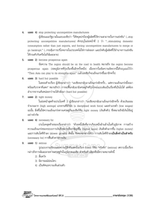 โครงการแบรนดซัมเมอรแคมป ปที่ 25 __________________________________ภาษาอังกฤษ (139)
4. เฉลย 4) stop protecting uncompetitive manufacturers
ผูเขียนแนะรัฐบาลในแถบเอเชียวา “ใหหยุดปกปองผูผลิตที่ไรความสามารถในการแขงขัน” (...stop
protecting uncompetitive manufacturers) ดังระบุในยอหนาที่ 2 วา “...stimulating domestic
consumption rather than just exports, and forcing uncompetitive manufacturers to merge or
go bankrupt.” (...กระตุนการบริโภคภายในประเทศไมใชการสงออก และบังคับผูผลิตที่ไรอํานาจการแขงขัน
ใหรวมตัวกันหรือไมก็ลมละลาย)
5. เฉลย 2) become prosperous again
ขอความ The region should be on the road to health หมายถึง the region become
prosperous again (เขตภูมิภาคที่รุงเรื่องขึ้นอีกครั้งหนึ่ง) เนื่องจากในขอความถัดจากนี้ไดระบุแนะไววา
“Then Asia can play to its strengths again” (แลวเอเชียก็จะแข็งแกรงขึ้นมาอีกครั้ง)
6. เฉลย 3) hard but possible
ในตอนทายเรื่อง ผูเขียนกลาววา “เอเชียจะกลับมาแข็งแกรงอีกครั้ง... แตความแข็งแกรงนี้จะมา
พรอมกับราคาที่แพง” หมายถึงวา การจะฟนกลับมามีเศรษฐกิจที่รุงโรจนแบบเดิมเปนเรื่องที่เปนไปได แตตอง
ลําบากยากแคนหนอยกวาจะไดกลับมา (hard but possible)
7. เฉลย 2) tight money
ในยอหนาสุดทายประโยคที่ 3 ผูเขียนกลาววา “เอเชียจะกลับมาแข็งแกรงอีกครั้ง ดวยเงินออม
จํานวนมาก (high savings) แรงงานที่มีวินัย (a disciplined work force) และคาแรงต่ํา (low wages)
ฉะนั้น สิ่งที่ไมใชความแข็งแกรงทางเศรษฐกิจเอเชียก็คือ tight money (เงินตึงตัว) ซึ่งหมายถึงมีเงินใชอยู
อยางจํากัด
8. เฉลย 4) necessary for
ประโยคสุดทายของเรื่องกลาววา “ดวยหนี้เสียที่มากเกือบหนึ่งลานลานในทั่วภูมิภาค การสราง
ความแข็งแกรงของระบบการเงินจึงหมายถึงภาษีสูงขึ้น (higher taxes) เงินดึงตัวมากขึ้น (tigher money)
และการเติบโตที่ชาลง (slower growth) ดังนั้น จึงพอจะกลาวไดวา การเติบโตที่ชาลงเปนสิ่งจําเปนสําหรับ
(necessary for) การฟนตัวทางการเงิน
9. เฉลย 1) serious
รูปแบบงานเขียนและความรูสึกที่แสดงในเรื่อง (tone) ก็คือ “จริงจัง” (serious) เพราะเนื้อเรื่อง
กลาวถึงการลมละลายทางเศรษฐกิจในภูมิภาคเอเชีย สําหรับตัวเลือกอื่นมีความหมายดังนี้
2) สิ้นหวัง
3) มีอารมณออนไหว
4) เปนทัศนะความเห็นสวนตัว
 