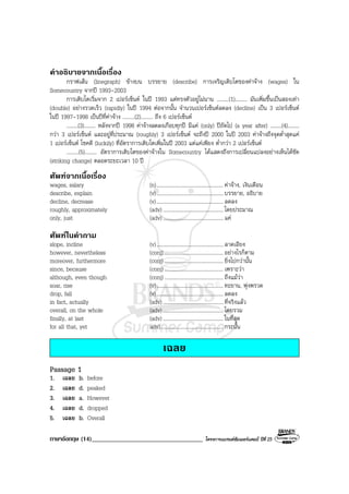 ภาษาอังกฤษ (14)___________________________________ โครงการแบรนดซัมเมอรแคมป ปที่ 25
คําอธิบายจากเนื้อเรื่อง
กราฟเสน (linegraph) ขางบน บรรยาย (describe) การเจริญเติบโตของคาจาง (wages) ใน
Somecountry จากป 1993-2003
การเติบโตเริ่มจาก 2 เปอรเซ็นต ในป 1993 แตทรงตัวอยูไมนาน .........(1)......... มันเพิ่มขึ้นเปนสองเทา
(double) อยางรวดเร็ว (rapidly) ในป 1994 ตอจากนั้น จํานวนเปอรเซ็นตลดลง (decline) เปน 3 เปอรเซ็นต
ในป 1997-1998 เปนปที่คาจาง .........(2)......... ถึง 6 เปอรเซ็นต
.........(3)......... หลังจากป 1998 คาจางลดลงเกือบทุกป มีแค (only) ปถัดไป (a year after) .........(4).........
กวา 3 เปอรเซ็นต และอยูที่ประมาณ (roughly) 3 เปอรเซ็นต จะถึงป 2000 ในป 2003 คาจางถึงจุดต่ําสุดแค
1 เปอรเซ็นต โชคดี (luckily) ที่อัตราการเติบโตเพิ่มในป 2003 แตแคเพียง ต่ํากวา 2 เปอรเซ็นต
.........(5)......... อัตราการเติบโตของคาจางใน Somecountry ไดแสดงถึงการเปลี่ยนแปลงอยางเห็นไดชัด
(striking change) ตลอดระยะเวลา 10 ป
ศัพทจากเนื้อเรื่อง
wages, salary (n)..................................................คาจาง, เงินเดือน
describe, explain (v)..................................................บรรยาย, อธิบาย
decline, decrease (v)..................................................ลดลง
roughly, approximately (adv) .............................................โดยประมาณ
only, just (adv) .............................................แค
ศัพทในคําถาม
slope, incline (v)..................................................ลาดเอียง
however, nevertheless (conj) ............................................อยางไรก็ตาม
moreover, furthermore (conj) ............................................ ยิ่งไปกวานั้น
since, because (conj) ............................................เพราะวา
although, even though (conj) ............................................ถึงแมวา
soar, rise (v)..................................................ทะยาน, พุงพรวด
drop, fall (v)..................................................ลดลง
in fact, actually (adv) .............................................ที่จริงแลว
overall, on the whole (adv) .............................................โดยรวม
finally, at last (adv) ............................................. ในที่สุด
for all that, yet adv)............................................... กระนั้น
เฉลย
Passage 1
1. เฉลย b. before
2. เฉลย d. peaked
3. เฉลย a. However
4. เฉลย d. dropped
5. เฉลย b. Overall
 
