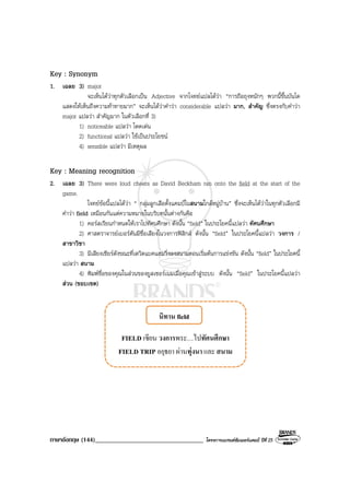 ภาษาอังกฤษ (144)__________________________________ โครงการแบรนดซัมเมอรแคมป ปที่ 25
Key : Synonym
1. เฉลย 3) major
จะเห็นไดวาทุกตัวเลือกเปน Adjective จากโจทยแปลไดวา “การถือถุงหนักๆ พวกนี้ขึ้นบันได
แสดงใหเห็นถึงความทาทายมาก” จะเห็นไดวาคําวา considerable แปลวา มาก, สําคัญ ซึ่งตรงกับคําวา
major แปลวา สําคัญมาก ในตัวเลือกที่ 3)
1) noticeable แปลวา โดดเดน
2) functional แปลวา ใชเปนประโยชน
4) sensible แปลวา มีเหตุผล
Key : Meaning recognition
2. เฉลย 3) There were loud cheers as David Beckham ran onto the field at the start of the
game.
โจทยขอนี้แปลไดวา “ กลุมลูกเสือตั้งแคมปในสนามใกลหมูบาน” ซึ่งจะเห็นไดวาในทุกตัวเลือกมี
คําวา field เหมือนกันแตความหมายในบริบทนั้นตางกันคือ
1) คอรสเรียนกําหนดใหเราไปทัศนศึกษา ดังนั้น “field” ในประโยคนี้แปลวา ทัศนศึกษา
2) ศาสตราจารยเบอรตันมีชื่อเสียงในวงการฟสิกส ดังนั้น “field” ในประโยคนี้แปลวา วงการ /
สาขาวิชา
3) มีเสียงเชียรดังขณะที่เดวิดแบคแฮมวิ่งลงสนามตอนเริ่มตนการแขงขัน ดังนั้น “field” ในประโยคนี้
แปลวา สนาม
4) พิมพชื่อของคุณในสวนของยูสเซอรเนมเมื่อคุณเขาสูระบบ ดังนั้น “field” ในประโยคนี้แปลวา
สวน (ขอบเขต)
 