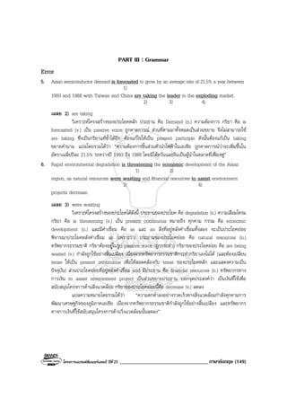 โครงการแบรนดซัมเมอรแคมป ปที่ 25 __________________________________ภาษาอังกฤษ (149)
PART III : Grammar
Error
5. Asian semiconductor demand is forecasted to grow by an average rate of 21.5% a year between
1)
1993 and 1988 with Taiwan and China are taking the leader in the exploding market.
2) 3) 4)
เฉลย 2) are taking
วิเคราะหโครงสรางของประโยคหลัก ประธาน คือ Demand (n.) ความตองการ กริยา คือ is
forecasted (v.) เปน passive voice ถูกคาดการณ สวนที่ตามมาทั้งหมดเปนสวนขยาย จึงไมสามารถใช
are taking ซึ่งเปนกริยาแทซ้ําไดอีก ตองแกไขใหเปน present participle ดังนั้นตองแกเปน taking
ขยายคํานาม แปลโดยรวมไดวา “ความตองการชิ้นสวนตัวนําไฟฟาในเอเชีย ถูกคาดการณวาจะเพิ่มขึ้นใน
อัตราเฉลี่ยปละ 21.5% ระหวางป 1993 ถึง 1988 โดยมีไตหวันและจีนเปนผูนําในตลาดที่เฟองฟู”
6. Rapid environmental degradation is threatening the economic development of the Asian
1) 2)
region, as natural resources were wasting and financial resources to assist environment
3) 4)
projects decrease.
เฉลย 3) were wasting
วิเคราะหโครงสรางของประโยคไดดังนี้ ประธานของประโยค คือ degradation (n.) ความเสื่อมโทรม
กริยา คือ is threatening (v.) เปน present continuous หมายถึง คุกคาม กรรม คือ economic
development (n.) และมีคําเชื่อม คือ as และ an สิ่งที่อยูหลังคําเชื่อมทั้งสอง จะเปนประโยคยอย
พิจารณาประโยคหลังคําเชื่อม as (เพราะวา) ประธานของประโยคยอย คือ natural resources (n.)
ทรัพยากรธรรมชาติ กริยาตองอยูในรูป passive voice (ถูกกระทํา) กริยาของประโยคยอย คือ are being
wasted (v.) กําลังถูกใชอยางสิ้นเปลือง เนื่องจากทรัพยากรธรรมชาติกระทํากริยาเองไมได (และตองเปลี่ยน
tense ใหเปน present continuous เพื่อใหสอดคลองกับ tense ของประโยคหลัก และแสดงความเปน
ปจจุบัน) สวนประโยคยอยที่อยูหลังคําเชื่อม and มีประธาน คือ financial resources (n.) ทรัพยากรทาง
การเงิน to assist environment project เปนสวนขยายประธาน บอกจุดประสงควา เปนเงินที่ใชเพื่อ
สนับสนุนโครงการดานสิ่งแวดลอม กริยาของประโยคยอยนี้คือ decrease (v.) ลดลง
แปลความหมายโดยรวมไดวา “ความตกต่ําลงอยางรวดเร็วทางสิ่งแวดลอมกําลังคุกคามการ
พัฒนาเศรษฐกิจของภูมิภาคเอเชีย เนื่องจากทรัพยากรธรรมชาติกําลังถูกใชอยางสิ้นเปลือง และทรัพยากร
ทางการเงินที่ใชสนับสนุนโครงการดานวิ่งแวดลอมนั้นลดลง”
 