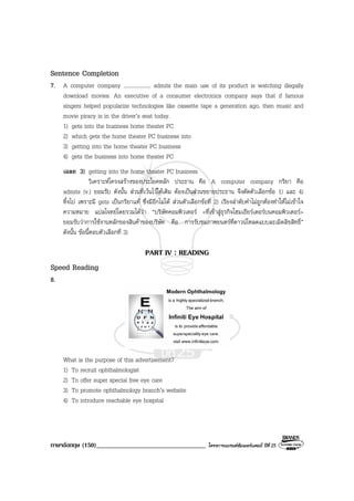 ภาษาอังกฤษ (150)__________________________________ โครงการแบรนดซัมเมอรแคมป ปที่ 25
Sentence Completion
7. A computer company .................... admits the main use of its product is watching illegally
download movies. An executive of a consumer electronics company says that if famous
singers helped popularize technologies like cassette tape a generation ago, then music and
movie piracy is in the driver’s seat today.
1) gets into the business home theater PC
2) which gets the home theater PC business into
3) getting into the home theater PC business
4) gets the business into home theater PC
เฉลย 3) getting into the home theater PC business
วิเคราะหโครงสรางของประโยคหลัก ประธาน คือ A computer company กริยา คือ
admits (v.) ยอมรับ ดังนั้น สวนที่เวนไวใหเติม ตองเปนสวนขยายประธาน จึงตัดตัวเลือกขอ 1) และ 4)
ทิ้งไป เพราะมี gets เปนกริยาแท ซึ่งมีอีกไมได สวนตัวเลือกขอที่ 2) เรียงลําดับคําไมถูกตองทําใหไมเขาใจ
ความหมาย แปลโจทยโดยรวมไดวา “บริษัทคอมพิวเตอร <ที่เขาสูธุรกิจโฮมเธียรเตอรบนคอมพิวเตอร>
ยอมรับวาการใชงานหลักของสินคาของบริษัท คือ การรับชมภาพยนตรที่ดาวนโหลดแบบละเมิดลิขสิทธิ์”
ดังนั้น ขอนี้ตอบตัวเลือกที่ 3)
PART IV : READING
Speed Reading
8.
What is the purpose of this advertisement?
1) To recruit ophthalmologist
2) To offer super special free eye care
3) To promote ophthalmology branch’s website
4) To introduce reachable eye hospital
 