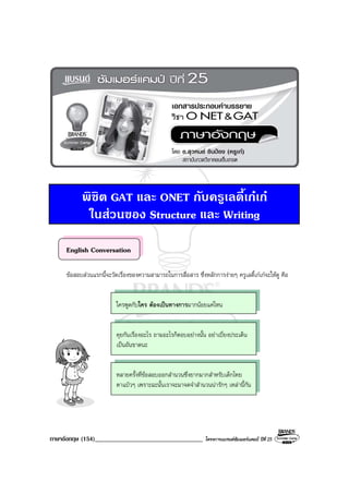 ภาษาอังกฤษ (154)__________________________________ โครงการแบรนดซัมเมอรแคมป ปที่ 25
พิชิต GAT และ ONET กับครูเลดี้เกเก
ในสวนของ Structure และ Writing
English Conversation
ขอสอบสวนแรกนี้จะวัดเรื่องของความสามารถในการสื่อสาร ซึ่งหลักการงายๆ ครูเลดี้เกเกจะใหดู คือ
ใครพูดกับใคร ตองเปนทางการมากนอยแคไหน
คุยกันเรื่องอะไร ถามอะไรก็ตอบอยางนั้น อยาเบี่ยงประเด็น
เปนอันขาดนะ
หลายครั้งที่ขอสอบออกสํานวนซึ่งยากมากสําหรับเด็กไทย
ตาแปวๆ เพราะฉะนั้นเราจะมาจดจําสํานวนนารักๆ เหลานี้กัน
 
