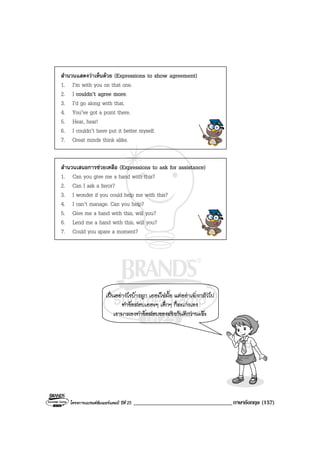 โครงการแบรนดซัมเมอรแคมป ปที่ 25 __________________________________ภาษาอังกฤษ (157)
สํานวนแสดงวาเห็นดวย (Expressions to show agreement)
1. I’m with you on that one.
2. I couldn’t agree more.
3. I’d go along with that.
4. You’ve got a point there.
5. Hear, hear!
6. I couldn’t have put it better myself.
7. Great minds think alike.
สํานวนเสนอการชวยเหลือ (Expressions to ask for assistance)
1. Can you give me a hand with this?
2. Can I ask a favor?
3. I wonder if you could help me with this?
4. I can’t manage. Can you help?
5. Give me a hand with this, will you?
6. Lend me a hand with this, will you?
7. Could you spare a moment?
เปนอยางไรบางลูก เยอะใชมั้ย แตอยาเพิ่งกลัวไป
ทําขอสอบเยอะๆ เด็กๆ ก็จะเกงเอง
เรามาลองทําขอสอบของจริงกันดีกวานะจะ
 