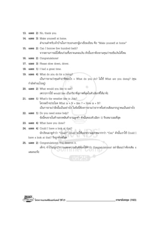 โครงการแบรนดซัมเมอรแคมป ปที่ 25 __________________________________ภาษาอังกฤษ (163)
13. เฉลย 2) No, thank you.
14. เฉลย 3) Make yourself at home.
สํานวนสําหรับเจาบานในการบอกแขกผูมาเยี่ยมเยือน คือ “Make yourself at home”
15. เฉลย 2) Can I borrow five hundred bath?
จากสถานการณนี้เพื่อนรวมชั้นขาดแคลนเงิน ดังนั้นเขาตองถามคุณวาขอยืมเงินไดไหม
16. เฉลย 2) Congratulations!
17. เฉลย 3) Please slow down, driver.
18. เฉลย 1) I had a great time.
19. เฉลย 4) What do you do for a living?
เปนการถามวาคุณทําอาชีพอะไร = What do you do? ไมใช What are you doing? (คุณ
กําลังทําอะไรอยู)
20. เฉลย 2) What would you like to eat?
เพราะการใช would like เปนกริยาที่สุภาพที่สุดในตัวเลือกที่ใหมาจะ
21. เฉลย 1) What’s the weather like in July?
โครงสรางประโยค What is + N + like ? = How is + N?
เปนการถามวาสิ่งนั้นเปนอยางไร ในขอนี้ตองการถามวาอากาศในชวงเดือนกรกฎาคมเปนอยางไร
22. เฉลย 1) Do you need some help?
ขอนี้คนขายในหางสรรพสินคาถามลูกคา ดังนั้นตอบตัวเลือก 1) จึงเหมาะสมที่สุด
23. เฉลย 4) What have you done?
24. เฉลย 4) Could I have a look at that?
นักเรียนมาดูคําวา “Could” Could จะใชบอกความสุภาพมากกวา “Can” ดังนั้นเราใช Could I
have a look at that? จึงถูกตองที่สุด
25. เฉลย 2) Congratulations! You deserve it.
เด็กๆ จําไวนะลูกวาการแสดงความยินดีตองใชคําวา Congratulations! อยาลืมนะวาตองเติม s
เสมอนะจะ
 