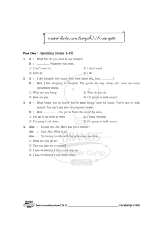 โครงการแบรนดซัมเมอรแคมป ปที่ 25 __________________________________ภาษาอังกฤษ (165)
มาลองทําขอสอบเบาๆ กับครูเลดี้เกเกกันเลย ลุย!!!!
Part One : Speaking (items 1-15)
1. A : What film do you want to see tonight?
B : .................... Whatever you want.
1) I don’t want to 2) I don’t mind
3) Let’s go 4) I do
2. A : I like Bangkok very much. And what about you, Sam ...................?
B : Well, I like shopping in Bangkok. The goods are very cheap, and there are many
department stores.
1) What are you doing 2) What do you do
3) How are you 4) I’m going to walk around
3. A : What keeps you so busy? You’ve been sitting there for hours. You’ve got to walk
around. You can’t just stay on computer forever.
B : Well, .................... . I’ve got to finish this report by noon.
1) I’m up to my neck in work 2) I enjoy working
3) I’m going to sit down 4) I’m going to walk around
4. Ann : Excuse me, Joe. Have you got a minute?
Joe : Sure, Ann. What it is?
Ann : I’m having trouble with the photocopy machine. ....................
1) What are you up to?
2) Can you give me a minute?
3) I was wondering if you could help me.
4) I was wondering if you would mind.
 