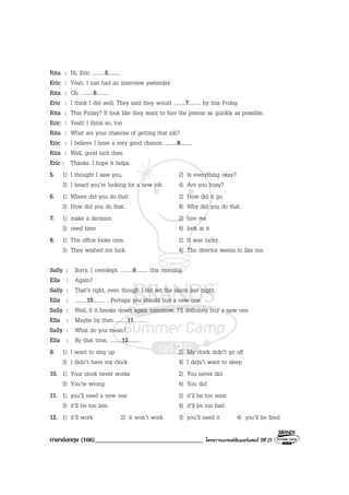 ภาษาอังกฤษ (166)__________________________________ โครงการแบรนดซัมเมอรแคมป ปที่ 25
Rita : Hi, Eric. .........5.........
Eric : Yeah. I just had an interview yesterday.
Rita : Oh. .........6.........
Eric : I think I did well. They said they would .........7......... by this Friday.
Rita : This Friday? It look like they want to hire the person as quickly as possible.
Eric : Yeah! I think so, too
Rita : What are your chances of getting that job?
Eric : I believe I have a very good chance. .........8.........
Rita : Well, good luck then
Eric : Thanks. I hope it helps.
5. 1) I thought I saw you. 2) Is everything okay?
3) I heard you’re looking for a new job. 4) Are you busy?
6. 1) Where did you do that. 2) How did it go.
3) How did you do that. 4) Why did you do that.
7. 1) make a decision 2) hire me
3) need time 4) look at it
8. 1) The office looks nice. 2) It was lucky.
3) They wished me luck. 4) The director seems to like me.
Sally : Sorry, I overslept. .........9......... this morning.
Ella : Again?
Sally : That’s right, even though I did set the alarm last night.
Ella : .........10......... . Perhaps you should buy a new one.
Sally : Well, if it breaks down again tomorrow, I’ll definitely buy a new one.
Ella : Maybe by then .........11......... .
Sally : What do you mean?
Ella : By that time, .........12......... .
9. 1) I want to stay up 2) My clock didn’t go off
3) I didn’t have my clock 4) I didn’t want to sleep
10. 1) Your clock never works 2) You never did
3) You’re wrong 4) You did
11. 1) you’ll need a new one 2) it’ll be too soon
3) it’ll be too late 4) it’ll be too bad
12. 1) it’ll work 2) it won’t work 3) you’ll need it 4) you’ll be fired
 