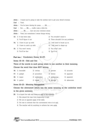 โครงการแบรนดซัมเมอรแคมป ปที่ 25 __________________________________ภาษาอังกฤษ (167)
Alvin : I heard you’re going to take the written test to get your driver’s license.
Carl : Yeah.
Alvin : You’ve been driving for years. .........13......... .
Carl : But .........14......... traffic rules a little bit.
Alvin : .........15......... . Just use your common sense.
Alvin : Yeah, but sometimes I sense things wrong.
13. 1) It has been easy 2) You wouldn’t mind it
3) You’ll figure it out 4) There shouldn’t be any problems
14. 1) I have to put up with 2) I still need to brush up on
3) I have to catch up with 4) I still need to shape up
15. 1) You won’t worry 2) You won’t care
3) You’ll be fine 4) You’ll try
Part two : Vocabulary (Items 16-27)
Items 16-19 : Odd and Out
Three of the words in each group relate to one another in their meaning.
Choose the word that does NOT belong.
16. 1) favorable 2) certain 3) precise 4) accurate
17. 1) gadget 2) procedure 3) device 4) apparent
18. 1) vague 2) ambivalent 3) ambiguous 4) apparent
19. 1) gather 2) digest 3) abridge 4) abbreviate
Items 20-23 : Meaning Recognition
Choose the alternative which has the same meaning as the underline word
in the given sentence.
20. It is hoped the talk may bring an end to the violence.
1) She played the tape from beginning to end.
2) We sat at opposite ends of the table.
3) He rose to indicate that the conversation was at an end.
4) The teacher will do anything to achieve her own ends.
 