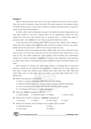 โครงการแบรนดซัมเมอรแคมป ปที่ 25 __________________________________ภาษาอังกฤษ (169)
Passage 1
Women with heart disease who down a few cups of coffee each day tend to live as long as
those who avoid the beverage, a large study finds. The results, reported in the American Journal
of Clinical Nutrition, add to a mixed bag of research on whether caffeinated coffee is a hazard for
people at high risk of heart problems.
In theory, coffee could be problematic because it has caffeine and other compounds that can
raise blood pressure or have other negative effects on the cardiovascular system. But some
studies have found that coffee drinkers have no increased risk of a second heart attack or
premature death. A few others have even hinted at protective effects from coffee.
In the new study, which followed nearly 12,000 U.S. nurses with a history of heart disease or
stroke, those who regularly drank caffeinated coffee were no more likely to die than non-coffee-
drinkers during the study period - which for some was more than 20 years.
Researchers found no link between a woman's coffee intake and her risk of death from heart
attack, stroke or any other cause. And that was true even of women who downed four or more
cups per day. “Our results suggest that coffee drinking is OK for patients with cardiovascular
disease, but it would be desirable to replicate our results in other populations,” lead researcher
Dr. Esther Lopez-Garcia, of Universidad Autonoma de Madrid in Spain, told Reuters Health in an
email.
Some research, for example, has linked coffee drinking to increased risks of high blood
pressure in people who are naturally “slow metabolizes” of caffeine. But the reverse pattern has
been seen in people who quickly process caffeine: more coffee, lower heart risks. “What this
study doesn’t tell us is who might coffee be harmful to, and who might benefit from it,” El-
Sohemy said.
28. What is the main idea of the passage?
1) There is no higher death risk in coffee lovers with heart disease.
2) Coffee is harmful to health as it contains caffeine and other dangerous compounds.
3) One of the major factors causing heart diseases is drinking coffee regularly.
4) It is important that we limit our coffee consumption
29. What does “others” (paragraph 2) refer to?
1) Coffee drinkers 2) Protective effects 3) Studies 4) Cups of coffee
30. Which word is closest in meaning to “replicate” (paragraph 4)?
1) Announce 2) Repeat 3) Heart attack 4) Avoid
31. Which of the following was not claimed to be a negative effect of coffee?
1) High blood pressure 2) Stroke
3) Heart attack 4) Diabetes
 
