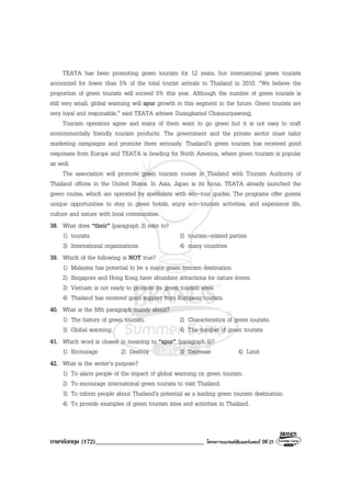 ภาษาอังกฤษ (172)__________________________________ โครงการแบรนดซัมเมอรแคมป ปที่ 25
TEATA has been promoting green tourism for 12 years, but international green tourists
accounted for fewer than 5% of the total tourist arrivals to Thailand in 2010. “We believe the
proportion of green tourists will exceed 5% this year. Although the number of green tourists is
still very small, global warming will spur growth in this segment in the future. Green tourists are
very loyal and responsible,” said TEATA adviser Duangkamol Chansuriyawong.
Tourism operators agree and many of them want to go green but it is not easy to craft
environmentally friendly tourism products. The government and the private sector must tailor
marketing campaigns and promote them seriously. Thailand’s green tourism has received good
responses from Europe and TEATA is heading for North America, where green tourism is popular
as well.
The association will promote green tourism routes in Thailand with Tourism Authority of
Thailand offices in the United States. In Asia, Japan is its focus. TEATA already launched the
green routes, which are operated by specialists with eco-tour guides. The programs offer guests
unique opportunities to stay in green hotels, enjoy eco-tourism activities, and experience life,
culture and nature with local communities.
38. What does “their” (paragraph 3) refer to?
1) tourists 2) tourism-related parties
3) International organizations 4) many countries
39. Which of the following is NOT true?
1) Malaysia has potential to be a major green tourism destination.
2) Singapore and Hong Kong have abundant attractions for nature lovers.
3) Vietnam is not ready to promote its green tourism sites.
4) Thailand has received good support from European tourists.
40. What is the fifth paragraph mainly about?
1) The history of green tourism. 2) Characteristics of green tourists.
3) Global warming. 4) The number of green tourists.
41. Which word is closest in meaning to “spur” (paragraph 5)?
1) Encourage 2) Destroy 3) Decrease 4) Limit
42. What is the writer’s purpose?
1) To alarm people of the impact of global warming on green tourism.
2) To encourage international green tourists to visit Thailand.
3) To inform people about Thailand’s potential as a leading green tourism destination.
4) To provide examples of green tourism sites and activities in Thailand.
 