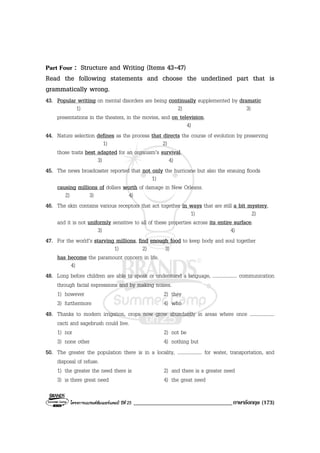 โครงการแบรนดซัมเมอรแคมป ปที่ 25 __________________________________ภาษาอังกฤษ (173)
Part Four : Structure and Writing (Items 43-47)
Read the following statements and choose the underlined part that is
grammatically wrong.
43. Popular writing on mental disorders are being continually supplemented by dramatic
1) 2) 3)
presentations in the theaters, in the movies, and on television.
4)
44. Nature selection defines as the process that directs the course of evolution by preserving
1) 2)
those traits best adapted for an organism’s survival.
3) 4)
45. The news broadcaster reported that not only the hurricane but also the ensuing floods
1)
causing millions of dollars worth of damage in New Orleans.
2) 3) 4)
46. The skin contains various receptors that act together in ways that are still a bit mystery,
1) 2)
and it is not uniformly sensitive to all of these properties across its entire surface.
3) 4)
47. For the world’s starving millions, find enough food to keep body and soul together
1) 2) 3)
has become the paramount concern in life.
4)
48. Long before children are able to speak or understand a language, .................... communication
through facial expressions and by making noises.
1) however 2) they
3) furthermore 4) who
49. Thanks to modern irrigation, crops now grow abundantly in areas where once ....................
cacti and sagebrush could live.
1) nor 2) not be
3) none other 4) nothing but
50. The greater the population there is in a locality, .................... for water, transportation, and
disposal of refuse.
1) the greater the need there is 2) and there is a greater need
3) is there great need 4) the great need
 