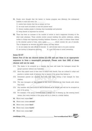 ภาษาอังกฤษ (174)__________________________________ โครงการแบรนดซัมเมอรแคมป ปที่ 25
51. People once thought that the barrier to human progress was illiteracy, the widespread
inability to read and write, but .................... .
1) events have shown that this is simply not true
2) we must teach all adults to read the printed word
3) literacy enables people to develop their knowledge and potential
4) being literate is important for survival
52. There has been an increase in the number of article in men’s magazines focusing on the
ideal male physique. These articles revolve around building the perfect abdomen, adding
inches to biceps and improving receding hairlines. However, in order to achieve these ideals
in the shortest period of time, some males ...................., which include the use of steroids.
This is dangerous as steroids can cause kidney and liver failure.
1) do not realize the side effects of steroids 2) will try their best to do more exercise
3) are turning to dangerous practices 4) must find ways to avoid overeating
Items 53-57
Select Five of the six choices below (C1-C6) and put them in an appropriate
sequence to from a meaningful paragraph. Please note that ONE of these
choices will not be used.
(C1) The desire to be accepted as a member the team will make the teenagers accept the
group’s practice without any hesitation.
(C2) Since they spend most of their time in school with friends, they are inclined to adopt and
practice a certain mode of behavior that is typical of the group they belong to.
(C3) Sometimes parents are unaware that they have been setting a bad example for their
children.
(C4) The way teenagers act and behave is very much influenced by their friends with whom
they bond.
(C5) Any member who fails to do so will be branded as an outcast and will not be accepted as
part of the group.
(C6) For example, if the group members have a certain way of dressing up, like wearing brand
names, then every member of the group will try to dress in a similar fashion.
53. Which item comes first?
54. Which item comes second?
55. Which item comes third?
56. Which item comes fourth?
57. Which item comes last?
 