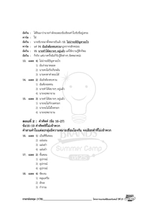 ภาษาอังกฤษ (178)__________________________________ โครงการแบรนดซัมเมอรแคมป ปที่ 25
อัลวิน : ไดยินมาวานายกําลังจะสอบขอเขียนทําใบขับขี่อยูเหรอ
คารล : ใช
อัลวิน : นายขับรถมาตั้งหลายปแลว 13. ไมนาจะมีปญหาอะไร
คารล : แต 14. ฉันยังตองทบทวนกฎจราจรสักหนอย
อัลวิน : 15. นายทําไดสบายๆ อยูแลว แคใชความรูสึกก็พอ
อัลวิน : ก็จริง แตบางครั้งฉันก็รับรูสิ่งตางๆ ผิดพลาดนะ
13. เฉลย 4) ไมนาจะมีปญหาอะไร
1) มันงายมาตลอด
2) นายคงไมรังเกียจมัน
3) นายคงหาคําตอบได
14. เฉลย 2) ฉันยังตองทบทวน
1) ฉันตองอดทน
3) นายทําไดสบายๆ อยูแลว
4) นายจะพยายาม
15. เฉลย 3) นายทําไดสบายๆ อยูแลว
1) นายจะไมกังวลหรอก
2) นายจะไมใสใจหรอก
4) นายจะพยายาม
ตอนที่ 2 : คําศัพท (ขอ 16-27)
ขอ16-19 คําศัพทที่ไมเขาพวก
คําสามคําในแตละกลุมมีความหมายเชื่อมโยงกัน จงเลือกคําที่ไมเขาพวก
16. เฉลย 1) เปนที่ชื่นชอบ
2) แนนอน
3) แมนยํา
4) แมนยํา
17. เฉลย 2) ขั้นตอน
1) อุปกรณ
3) อุปกรณ
4) อุปกรณ
18. เฉลย 4) ชัดเจน
1) คลุมเครือ
2) ลังเล
3) กํากวม
 