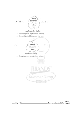 ภาษาอังกฤษ (18)___________________________________ โครงการแบรนดซัมเมอรแคมป ปที่ 25
10..................... ....................
ขณะที่ (สอดคลอง, ขัดแยง)
: I was singing as my friend was dancing.
: I was diligent while my sister was lazy.
11..................... ....................
มิฉะนั้นแลว (เงื่อนไข)
: Hurry up or you can’t get there in time.
S + V S + V
while
meanwhile
whereas
where
as
or
or else
otherwise
if not
 
