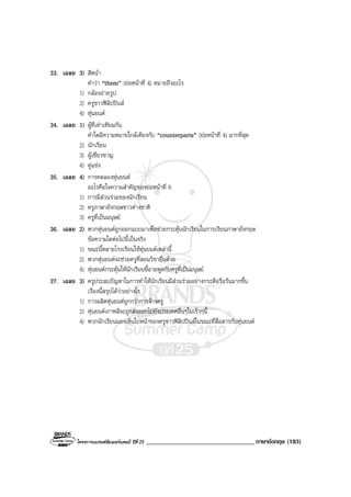 โครงการแบรนดซัมเมอรแคมป ปที่ 25 __________________________________ภาษาอังกฤษ (183)
33. เฉลย 3) สีหนา
คําวา “them” (ยอหนาที่ 4) หมายถึงอะไร
1) กลองถายรูป
2) ครูชาวฟลิปปนส
4) หุนยนต
34. เฉลย 1) ผูที่เทาเทียมกัน
คําใดมีความหมายใกลเคียงกับ “counterparts” (ยอหนาที่ 4) มากที่สุด
2) นักเรียน
3) ผูเชี่ยวชาญ
4) คูแขง
35. เฉลย 4) การทดลองหุนยนต
อะไรคือใจความสําคัญของยอหนาที่ 6
1) การมีสวนรวมของนักเรียน
2) ครูภาษาอังกฤษชาวตางชาติ
3) ครูที่เปนมนุษย
36. เฉลย 2) พวกหุนยนตถูกออกแบบมาเพื่อชวยกระตุนนักเรียนในการเรียนภาษาอังกฤษ
ขอความใดตอไปนี้เปนจริง
1) ขณะนี้หลายโรงเรียนใชหุนยนตเหลานี้
2) พวกหุนยนตจะชวยครูที่สอนวิชาอื่นดวย
4) หุนยนตกระตุนใหนักเรียนขี้อายพูดกับครูที่เปนมนุษย
37. เฉลย 3) ครูประสบปญหาในการทําใหนักเรียนมีสวนรวมอยางกระตือรือรนมากขึ้น
เรื่องนี้สรุปไดวาอยางไร
1) การผลิตหุนยนตถูกกวาการจางครู
2) หุนยนตเกาหลีจะถูกสงออกไปยังประเทศอื่นๆในเร็วๆนี้
4) พวกนักเรียนมองเห็นใบหนาของครูชาวฟลิปปนสในขณะที่สื่อสารกับหุนยนต
 