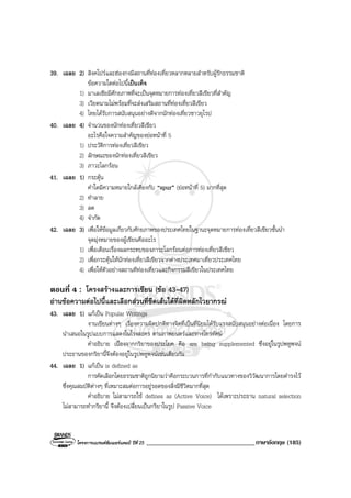 โครงการแบรนดซัมเมอรแคมป ปที่ 25 __________________________________ภาษาอังกฤษ (185)
39. เฉลย 2) สิงคโปรและฮองกงมีสถานที่ทองเที่ยวหลากหลายสําหรับผูรักธรรมชาติ
ขอความใดตอไปนี้เปนเท็จ
1) มาเลเซียมีศักยภาพที่จะเปนจุดหมายการทองเที่ยวสีเขียวที่สําคัญ
3) เวียดนามไมพรอมที่จะสงเสริมสถานที่ทองเที่ยวสีเขียว
4) ไทยไดรับการสนับสนุนอยางดีจากนักทองเที่ยวชาวยุโรป
40. เฉลย 4) จํานวนของนักทองเที่ยวสีเขียว
อะไรคือใจความสําคัญของยอหนาที่ 5
1) ประวัติการทองเที่ยวสีเขียว
2) ลักษณะของนักทองเที่ยวสีเขียว
3) ภาวะโลกรอน
41. เฉลย 1) กระตุน
คําใดมีความหมายใกลเคียงกับ “spur” (ยอหนาที่ 5) มากที่สุด
2) ทําลาย
3) ลด
4) จํากัด
42. เฉลย 3) เพื่อใหขอมูลเกี่ยวกับศักยภาพของประเทศไทยในฐานะจุดหมายการทองเที่ยวสีเขียวชั้นนํา
จุดมุงหมายของผูเขียนคืออะไร
1) เพื่อเตือนเรื่องผลกระทบของภาวะโลกรอนตอการทองเที่ยวสีเขียว
2) เพื่อกระตุนใหนักทองเที่ยวสีเขียวจากตางประเทศมาเที่ยวประเทศไทย
4) เพื่อใหตัวอยางสถานทีทองเที่ยวและกิจกรรมสีเขียวในประเทศไทย
ตอนที่ 4 : โครงสรางและการเขียน (ขอ 43-47)
อานขอความตอไปนี้และเลือกสวนที่ขีดเสนใตที่ผิดหลักไวยากรณ
43. เฉลย 1) แกเปน Popular Writings
งานเขียนตางๆ เรื่องความผิดปกติทางจิตที่เปนที่นิยมไดรับแรงสนับสนุนอยางตอเนื่อง โดยการ
นําเสนอในรูปแบบการแสดงในโรงละคร ตามภาพยนตรและทางโทรทัศน
คําอธิบาย เนื่องจากกริยาของประโยค คือ are being supplemented ซึ่งอยูในรูปพหูพจน
ประธานของกริยานี้จึงตองอยูในรูปพหูพจนเชนเดียวกัน
44. เฉลย 1) แกเปน is defined as
การคัดเลือกโดยธรรมชาติถูกนิยามวาคือกระบวนการที่กํากับแนวทางของวิวัฒนาการโดยดํารงไว
ซึ่งคุณสมบัติตางๆ ที่เหมาะสมตอการอยูรอดของสิ่งมีชีวิตมากที่สุด
คําอธิบาย ไมสามารถใช defines as (Active Voice) ไดเพราะประธาน natural selection
ไมสามารถทํากริยานี้ จึงตองเปลี่ยนเปนกริยาในรูป Passive Voice
 