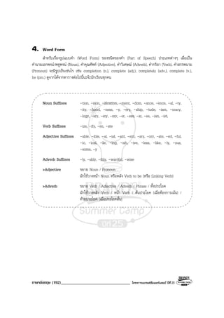 ภาษาอังกฤษ (192)__________________________________ โครงการแบรนดซัมเมอรแคมป ปที่ 25
4. Word Form
สําหรับเรื่องรูปแบบคํา (Word Form) ของชนิดของคํา (Part of Speech) ประเภทตางๆ เมื่อเปน
คํานามเอกพจน/พหูพจน (Noun), คําคุณศัพท (Adjective), คําวิเศษณ (Adverb), คํากริยา (Verb), คําสรรพนาม
(Pronoun) จะมีรูปเปนเชนไร เชน completion (n.), complete (adj.), completely (adv.), complete (v.),
he (pro.) ดูจากไดจากตารางตอไปนี้นะจะนักเรียนทุกคน
Noun Suffixes -tion, -sion, -ification, -ment, -dom, -ance, -ence, -al, -ty,
-ity, -hood, -ness, -y, -ery, -ship, -tude, -ism, -cracy,
-logy, -ary, -ery, -ory, -er, -ess, -ar, -ee, -ian, -ist,
Verb Suffixes -ize, -ify, -en, -ate
Adjective Suffixes -able, -ible, -al, -ial, -ant, -ent, -ary, -ory, -ate, -ed, -ful,
-ic, -ical, -ile, -ing, -ish, -ive, -less, -like, -ly, -ous,
-some, -y
Adverb Suffixes -ly, -ably, -ibly, -ward(s), -wise
>Adjective ขยาย Noun / Pronoun
มักใชวางหนา Noun หรือหลัง Verb to be (หรือ Linking Verb)
>Adverb ขยาย Verb / Adjective / Adverb / Phrase / ทั้งประโยค
มักใชวางหลัง Verb / หนา Verb / ตนประโยค (เมื่อตองการเนน) /
ทายประโยค (เมื่อประโยคสั้น)
 
