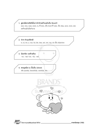 โครงการแบรนดซัมเมอรแคมป ปที่ 25 __________________________________ภาษาอังกฤษ (193)
1. สูตรเด็ดกระทัดรัดในการจําคําลงทายแลวเปน Noun!!!!
sion, tion, ness, ment, ty, พี่ dom, เปน hood ที่ tude, เจ็บ ship, ance, ence, ism
ลงทายแลวเปนคํานาม
2. จํา!!! ทํานองกีฬาสี
ic, al, ive, y, ous, ful, ble, less, ant, ent, ing, ed เปน Adjective
3. นองกริยา ลงทายดวย
-en, -ise/-ize, -ify, -ate
4. ตระกูลนอง ly นั้นเปน Adverb
เชน quickly, beautifully, carefully, etc.
 
