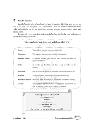 ภาษาอังกฤษ (194)__________________________________ โครงการแบรนดซัมเมอรแคมป ปที่ 25
5. Parallel Structure
เมื่อพูดถึงเรื่องหลักการคูขนานกันของโครงสรางประโยค (Parallelism) ที่มีคําเชื่อม and, but, or, as
well as, not only ... but also, prefer ... to ..., would rather ... than ฯลฯ ทําใหหนาและหลังคําเชื่อมเหลานี้
จะมีโครงสรางเหมือนกัน เชน Kru Kae loved many activities, including dancing, boxing, joking and
playing tennis.
สังเกตไดจากคําวา and พอเจอเมื่อไหรหนูตองดูเลยวาเปนอะไร ถาเปนกริยาเติม ing ดานหลังก็ตอง ing
อยางเชนตัวอยางที่ครูกลาวมาขางตน
*หลักการของมันก็คือดานหนาเปนอยางไรดานหลังเปนอยางนั้น!!! จุบุจุบุ*
Nouns Yaya collects stamps, coins, and postcards.
Adjectives The teachers are generous, friendly, and beautiful.
Modified Nouns A positive attitude can lead to both physical success and
spiritual fulfillment.
Verbs JJ usually has breakfast and has a cup of coffee in the
morning.
Infinitives Naja would rather pay for his education than receive financial aid.
Adverbs They encouraged me to work carefully and effectively.
Adverbial Phrases Maew will arrive in less than an hour and in time for the meeting.
Clauses The salesman expected that he would present his product, and
that prospective buyers would ask him questions.
จําหลักการคูขนาน ทํานอง “เจาพอเซี้ยงไฮ”
..........Either or..........
..........Neither nor..........
..........Or..........
..........Not only but also..........
เพราะเราคูกัน
And , but , or , as well as และ both and เพราะเราคูกัน
 