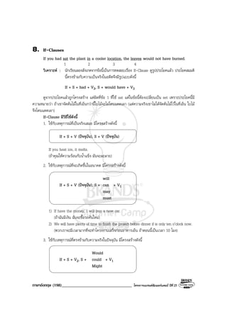 ภาษาอังกฤษ (198)__________________________________ โครงการแบรนดซัมเมอรแคมป ปที่ 25
8. If-Clauses
If you had sat the plant in a cooler location, the leaves would not have burned.
1 2 3 4
วิเคราะห : นักเรียนลองสังเกตจากขอนี้เปนการทดสอบเรื่อง If-Clause ดูรูปประโยคแลว ประโยคสมมติ
นี้ตรงขามกับความเปนจริงในอดีตจึงมีรูปแบบดังนี้
If + S + had + V3, S + would have + V3
ดูจากประโยคแลวถูกโครงสราง แตผิดที่ขอ 1 ที่ใช sat แตในขอนี้ตองเปลี่ยนเปน set เพราะประโยคนี้มี
ความหมายวา ถาเขาจัดตนไมในที่เย็นกวานี้ใบไมจะไมโดนแดดเผา (แตความจริงเขาไมไดจัดตนไมไวในที่เย็น ใบไม
จึงโดนแดดเผา)
If-Clause มีวิธีใชดังนี้
1. ใชกับเหตุการณที่เปนจริงเสมอ มีโครงสรางดังนี้
If + S + V (ปจจุบัน), S + V (ปจจุบัน)
If you heat ice, it melts.
(ถาคุณใหความรอนกับน้ําแข็ง มันจะละลาย)
2. ใชกับเหตุการณที่จะเกิดขึ้นในอนาคต มีโครงสรางดังนี้
will
If + S + V (ปจจุบัน), S + can + V1
may
must
1) If have the money. I will buy a new car.
(ถาฉันมีเงิน ฉันจะซื้อรถคันใหม)
2) We will have plenty of time to finish the project before dinner if is only ten o’clock now.
(พวกเราจะมีเวลามากที่จะทําโครงงานเสร็จกอนอาหารเย็น ถาตอนนี้เปนเวลา 10 โมง)
3. ใชกับเหตุการณที่ตรงขามกับความจริงในปจจุบัน มีโครงสรางดังนี้
Would
If + S + V2, S + could + V1
Might
 