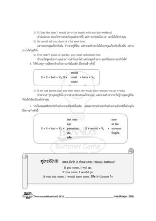 โครงการแบรนดซัมเมอรแคมป ปที่ 25 __________________________________ภาษาอังกฤษ (199)
1) If I had the time. I would go to the beach with you this weekend.
(ถาฉันมีเวลา ฉันจะไปชายหาดกับคุณสัปดาหนี้) แตความจริงฉันไมเวลา เลยไมไดไปกับคุณ
2) He would tell you about it if he were here.
(เขาจะบอกคุณเกี่ยวกับมัน ถาเขาอยูที่นั่น) แตความจริงเขาไมไดบอกคุณเกี่ยวกับเรื่องนั้น เพราะ
เขาไมไดอยูที่นั่น
3) If he didn’t speak so quickly, you could understand him.
(ถาเขาไมพูดเร็วมาก คุณสามารถเขาใจเขาได) แตเขาพูดเร็วมาก คุณจึงไมสามารถเขาใจได
4. ใชกับเหตุการณที่ตรงขามกับความจริงในอดีต มีโครงสรางดังนี้
would
If + S + had + V3, S + could + have + V3
might
1) If we had known that you were there, we would have written you an e-mail.
(ถาพวกเรารูวาคุณอยูที่นั่น พวกเราจะเขียนอีเมลไปหาคุณ) แตความจริงพวกเราไมรูวาคุณอยูที่นั่น
จึงไมไดเขียนอีเมลไปหาคุณ
5. ประโยคสมมติที่ตรงกันขามกับความเปนจริงในอดีต แตผลการกระทําตรงขามกับความเปนจริงในปจจุบัน
มีโครงสรางดังนี้
last year now
ago at the
If + S + had + V3 + yesterday, S + would + V1 + moment
etc ปจจุบัน
อดีต
สูตรลัด!!! เพลง ฉันรัก If ทํานองเพลง “Happy Birthday”
If you come, I will go.
If you came, I would go.
If you had come, I would have gone. นี่คือ If-Clauses ไง
 
