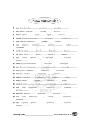 ภาษาอังกฤษ (200)__________________________________ โครงการแบรนดซัมเมอรแคมป ปที่ 25
Prefixes ที่ควรรูนะจะเด็กๆ
1. ante (before) antedate...................., antecedent...................., antebellum....................,
2. anti (against) antiaircraft...................., antibody...................., antitoxin....................,
3. bi (two) bilateral...................., bicycle.................... biped...................., binocular....................,
4. circum (around) circumnavigate...................., circumspect...................., circumlocution....................,
5. com (together) combination...................., comfort...................., common....................,
6. con (together) contract...................., confidence...................., confine....................,
confederate....................,
7. de (down) deposit...................., descent...................., despicable...................., denounce....................,
8. dis (away) distract...................., distort...................., dispute...................., dissonant....................,
9. equi (equal) equitable...................., equilateral...................., equivocate....................,
equinox....................,
10. extra (beyond) extraterrestrial...................., extraordinary...................., extravagant....................,
11. inter (between) international...................., interdepartmental...................., interstellar....................,
12. intra (within) intracellular...................., intravenous...................., intracranial....................,
13. intro (into) introduce...................., introspective...................., introvert....................,
14. mal (bad) malevolent...................., malcontent...................., malicious...................., malign....................,
15. mis (bad) misfit...................., mistake...................., misfortune...................., misfire....................,
16. non (not) nonstop...................., nonprofit...................., nonconformity...................., nonplussed....................,
17. post (after) postgraduate...................., posthumous...................., postscript....................,
posterity....................,
18. semi (half) semitone...................., semiaquatic...................., semicircle....................,
19. sub (under) subterranean...................., subtract...................., subordinate....................,
submarine....................,
20. syn (together) synthetic...................., synchronize...................., syndrome....................,
synonym....................,
 