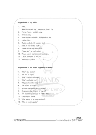 ภาษาอังกฤษ (204)__________________________________ โครงการแบรนดซัมเมอรแคมป ปที่ 25
Expressions to say sorry
1. Sorry.
Ans : Not at all, Don’t mention it, That’s Ok.
2. I’m (so / very / terribly) sorry.
3. Ever so sorry.
4. How stupid / careless / thoughtless of me.
5. Pardon (me).
6. That’s my fault. / It was my fault.
7. Sorry. It was all my fault.
8. Please excuse my (ignorance).
9. Please don’t be mad at me.
10. Please accept our (sincerest) apologies.
11. I must apologize to you for .................... .
12. May I apologize for ....................?
Expressions to ask about happening or worry
1. What’s the matter?
2. Are you all right?
3. What’s getting you down?
4. What’s up (with you)?
5. Why you have the long face?
6. You look a bit down.
7. Is there anything I can do to help?
8. Do you need a shoulder to cry on?
9. You look like you could do with a drink.
10. Oh you poor thing!
11. What seems to be your problem?
12. What is worrying you?
 