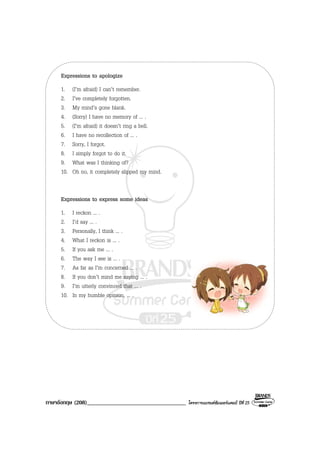 ภาษาอังกฤษ (208)__________________________________ โครงการแบรนดซัมเมอรแคมป ปที่ 25
Expressions to apologize
1. (I’m afraid) I can’t remember.
2. I’ve completely forgotten.
3. My mind’s gone blank.
4. (Sorry) I have no memory of ... .
5. (I’m afraid) it doesn’t ring a bell.
6. I have no recollection of ... .
7. Sorry, I forgot.
8. I simply forgot to do it.
9. What was I thinking of?
10. Oh no, it completely slipped my mind.
Expressions to express some ideas
1. I reckon ... .
2. I’d say ... .
3. Personally, I think ... .
4. What I reckon is ... .
5. If you ask me ... .
6. The way I see is ... .
7. As far as I’m concerned ... .
8. If you don’t mind me saying ... .
9. I’m utterly convinced that ... .
10. In my humble opinion, ... .
 