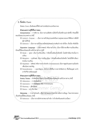 โครงการแบรนดซัมเมอรแคมป ปที่ 25 __________________________________ภาษาอังกฤษ (215)
3. ขอสอบ Poem
ขอสอบ Poem เปนขอสอบที่ใหอานคําประพันธประเภทรอยกรอง
ทักษะและความรูที่ใชในการสอบ
Interpretation - การตีความ เปนการอานเพื่อตีความใหเขาใจเรื่องที่อานอยางลึกซึ้ง ทักษะนี้ใช
ตอบขอสอบประเภทตางๆ ดังนี้
☺ Author’s Purpose - เปนการถามถึงวัตถุประสงคหรือความมุงหมายของกวีที่ตองการสื่อให
ผูอานไดรับรู
☺ Inference - เปนการถามถึงใจความโดยสรุปของคําประพันธวากลาวถึงใคร เรื่องใด หรือสิ่งใด
Figurative Language - ภาษาภาพพจน หรือภาษาโวหาร เปนการใชภาษาเพื่อการเปรียบเทียบ
ทักษะนี้ใชตอบขอสอบที่ถามถึงโวหารตางๆ ดังนี้
☺ Simile - อุปมา เปนการเปรียบเทียบ วาสิ่งหนึ่งเหมือนกับสิ่งหนึ่ง โดยมีคําเชื่อมาชวยในการ
เปรียบ
☺ Metaphor - อุปลักษณ เปนการเปรียบเทียบ วาสิ่งหนึ่งเหมือนกับสิ่งหนึ่ง โดยไมใชคําเชื่อมา
ชวยในการเปรียบ
☺ Hyperbole - อติพจน หรือการกลาวเกินจริง (Overstatement) เปนการพูดเกินเลยความเปนจริง
เพื่อเนนความสําคัญ
☺ Personification - บุคลาธิษฐาน เปนโวหารที่ใชในการกลาวถึงสิ่งตางๆ ที่ไมใชมนุษย มาทํา
อากัปกิริยาเหมือนมนุษย
ทักษะและความรูที่ใชในการสอบ
Poetry Terms - คําศัพทเชิงกวีนิพนธ ทักษะนี้ใชตอบขอสอบที่ถามถึงโวหารตางๆ ดังนี้
☺ Alliteration - การสัมผัสอักษร
☺ Assonance - การสัมผัสสระ หรือ การกระทบสระ
☺ Rhyming - เสียงสัมผัส
☺ Stanza - บท หรือ ทอน
Skimming - การอานผานเร็ว เปนการอานแบบกวาดสายตาเพื่อทราบขอมูล โดยภาพรวมของ
เรื่องทักษะนี้ใชตอบขอสอบ ดังนี้
☺ Reference - เปนการถามถึงคําสรรพนามอางอิง วาอางอิงหรือแทนคํานามใดมา
 