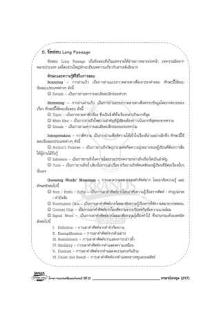 โครงการแบรนดซัมเมอรแคมป ปที่ 25 __________________________________ภาษาอังกฤษ (217)
5. ขอสอบ Long Passage
ขอสอบ Long Passage เปนขอสอบที่เปนบทความใหอานยาวหลายยอหนา บทความมีหลาก
หลายประเภท แตโดยสวนใหญมักจะเปนบทความเกี่ยวกับสารคดีเสียมาก
ทักษะและความรูที่ใชในการสอบ
Scanning - การอานเร็ว เปนการอานแบบกวาดสายตาเพื่อเจาะหาคําตอบ ทักษะนี้ใชตอบ
ขอสอบประเภทตางๆ ดังนี้
☺ Details - เปนการถามหารายละเอียดปลีกยอยตางๆ
Skimming - การอานผานเร็ว เปนการอานแบบกวาดสายตาเพื่อทราบขอมูลโดยภาพรวมของ
เรื่อง ทักษะนี้ใชตอบขอสอบ ดังนี้
☺ Topic - เปนการถามหาหัวเรื่อง ซึ่งเปนสิ่งที่ทั้งเรื่องกลาวถึงมากที่สุด
☺ Main Idea - เปนการถามถึงใจความสําคัญที่ผูเขียนตองการเนนมากที่สุดของบทความ
☺ Details - เปนการถามหารายละเอียดปลีกยอยของบทความ
Interpretation - การตีความ เปนการอานเพื่อตีความใหเขาใจเรื่องที่อานอยางลึกซึ่ง ทักษะนี้ใช
ตอบขอสอบประเภทตางๆ ดังนี้
☺ Author’s Purpose - เปนการถามถึงวัตถุประสงคหรือความมุงหมายของผูเขียนที่ตองการสื่อ
ใหผูอานไดรับรู
☺ Inference - เปนการถามถึงใจความโดยรวมวาบทความกลาวถึงเรื่องใดเปนสําคัญ
☺ Tone - เปนการถามถึงน้ําเสียงในการเลาเรื่อง หรือถามถึงทัศนคติของผูเขียนที่มีตอเรื่องนั้นๆ
นั่นเอง
Guessing Words’ Meanings - การเดาความหมายของคําศัพทยาก โดยอาศัยความรู และ
ทักษะดังตอไปนี้
☺ Root / Prefix / Suffix - เปนการเดาคําศัพทยากโดยอาศัยความรูเรื่องรากศัพท / คําอุปสรรค
/ คําปจจัย
☺ Punctuation Clue - เปนการเดาคําศัพทยากโดยอาศัยความรูเรื่องการใชความหมายวรรคตอน
☺ Context Clue - เปนการเดาคําศัพทยากโดยตีความจากบริบทหรือขอความแวดลอม
☺ Signal Word - เปนการเดาคําศัพทยากโดยอาศัยความรูเรื่องคําใบ ซึ่งประกอบดวยเทคนิค
ดังตอไปนี้
I. Definition - การเดาคําศัพทจากคําจํากัดความ
II. Exemplification - การเดาคําศัพทจากตัวอยาง
III. Restatement - การเดาคําศัพทจากแสดงการกลาวซ้ํา
IV. Similarity - การเดาคําศัพทจากคําแสดงความเหมือน
V. Contrast - การเดาคําศัพทจากคําแสดงความตรงกันขาม
VI. Cause and Result - การเดาคําศัพทจากคําแสดงสาเหตุและผลลัพธ
 