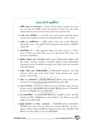 ภาษาอังกฤษ (218)__________________________________ โครงการแบรนดซัมเมอรแคมป ปที่ 25
Songs เกเก กับ ครูเลดี้เกเก
1. เพิ่มขึ้น, ลดลง (v.) (Doraemon) -> escalate increase augment maximize raise mount
soar grow ทุกๆ อยาง เพิ่มขึ้น multiply และ skyrocket //// lessen lower และ subside
diminish ลดลง และ shrink decrease decline curtail reduce minimize ลดลง
2. นากลัว (adj.) (กลัวที่ไหน) -> กะกะกะกลัว awful fearful frightful frightening dreadful
awesome scary appalling horrendous ไหว เธอแหละอยาถอยถอย horrific horrible
3. ยอมรับ (v.) (คนที่ไมเขาตา) -> จะมีใคร ยอมรับ accede grant concede ที่มันธรรมดา
acknowledge assent yield accept consent cede approve และ conform to จะมีไหมใคร
comply ฉันที
4. เกิดอะไรขึ้นอะ ??? -> What happened? What’s up? What’s wrong? (2) // What’s
going on? What’s the matter? What seems to be the problem? What seems to be
the matter? เกิดอะไรขึ้นอะ
5. ชื่อเสียง, โดดเดน (adj.) (อาการรัก) famed, famous วาใจมันแอบไปหลง ชื่อเสียง เมื่อไร
ก็มัน reputed, renowned, prominent, well-known นึกไมออก striking ไมชอบสักหนอย
distinguished eminent ถึงเธอบอยๆ remarkable, noted รักเธอ notable และ noteworthy
outstanding หรือเปลา
6. สําคัญ, จําเปน (adj.) (หวังดีประสงครัก) -> หวังดีประสงครัก significant, vital สําคัญ
important, primary, key, crucial, major, needful, critical, essential, main, central,
principle, necessary ก็พอ
7. หลอก (v.) (ภาพลวงตา) -> มันก็เปนแคเพียงภาพลวง หลอกตา befool beguile betray
hoodwink ไง มัน deceive defraud delude แค cheat แค hoax กันไป แคนั้น
8. Look (30 ยังแจว) -> look up เงย หาศัพท look out ระวัง look down on ดูถูก / look over
ตรวจสอบ look like/ alike ดูเหมือน look down ดูเศรา ดูซึม look forward to ตั้งตาคอยอีก
ดวย look into สืบอยูเรื่อย look up to นับถือ นับถือ
9. Go (เพลงพรปใหม) -> go ahead กาวหนา พัฒนา go up ราคาสูงขึ้น go down ลดลง หรือ
พายแพ go off ไฟดับ ระเบิดตูมมมมมม go along ทําตอไป go after ติดตาม go out ออกไป
ลาสมัย go back กลับไป (สวัสดี)
10.ปฏิเสธ ไมยอมรับ (v.) (Mild : unlovable) -> ก็รูวาฉันไมมีความหมาย และพอจะรูวาคง
เปนไปไมได reject refuse controvert เมื่อเธอ deny contradict ที่ฉัน ไมวา turn down /
disclaim เธอคงจะ disaffirm และก็รูไมนานความฝน decline ก็คง abjure แตตอนนี้ยัง nullify
ที่ฉันจะหา annul ดีๆ มาฉุดรั้ง null and void แตก็รูดี ไมมีหวัง
 