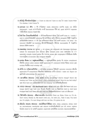 โครงการแบรนดซัมเมอรแคมป ปที่ 25 __________________________________ภาษาอังกฤษ (219)
11.ฉันไมรู (ก็ใครมันจะไปรูละ) -> I have no idea อะ I have no clue ไง I wish I knew หรอก
I’m clueless. I don’t know ไง
12.แยกแยะ (v.) (ฟา) -> ฟา ถาไมสงมา make…distinctive บอกกัน make out เปนไร
distinguish / mark off ทํารายกัน จากนี้ discriminate ก็ให tell…apart อยาจําวา separate
วามีใครที่เคย discern คนอยางฉัน
13.ใกล-ไกล (ไกลแคไหนคือใกล) -> อีกไกลแคไหนจนกวาฉันจะ ใกล บอกที close to / nearby /
next to เธอจะรักฉันเสียที adjoining ที่อาจทําใหเธอ สนใจ ไดโปรด alongside ใหรูที วาสุดทาย
แลวฉันยังมีความหมาย //// อีก ไกล แคไหนจนกวาฉันจะ ใกล บอกที remote / far away / far
removed ฉันเสียที far-reaching ที่อาจทําใหเธอสนใจ ไดโปรด inaccessible ที วาสุดทาย
distant ยังมีความหมาย
14.ปลดปลอย รวบรวม (v.) (ลูกอม) -> จะ release เธอ relinquish เธอ disengage discharge
radiate ไป emancipate free liberate รูไหม unleash untie emit ปลดปลอย ไป /////
assemble compile cluster gather คือ รวบรวม amass และ congregate คํานี้เพื่อเธอ มันคือ
รวบรวมรูไหม accumulate และ integrate ตลอดไป
15.ยกยอง ชื่นชม (v.) (อยูตอเลยไดไหม) -> อยูตอเลยไดไหม glorify กับ idolize compliment
ทั้งหัวใจ admire adore esteem ตอนนี้ appreciate คํา commend ยกยอง ชื่นชม revere และ
acclaim คืนนี้ฉัน exult worship เธอ
16.เขาใจ (v.) (เกิดมาแครักกัน) -> อยางนอย recognize ใหฉันรูวา perceive conceive เพียงใด
apperceive ที่ comprehend ก็ดีแคไหน ฉันตองยอม เขาใจ behold / make out /figure out
สุดทายไม acknowledge ฉัน apprehend
17. สบายดีไหม (Melody : O.K. นะคะ) How’s everything? How’re things? How’s life
treating you? How are you going? How’s everything going? How do you feel today?
และ How have you been? How are you keeping? สบายดีไหมวันเนี๊ยยยยะ
18. HOLD (Melody : Old MacDonald had a farm) hold over เลื่อน ยืดกําหนด hold your
tongue หุบปาก และ hold onto จับแนน ยืนหยัด hold on ถือสายรอ hold in, hold back
ควบคุมอารมณ hold down ตรึงราคา hold out ยื่นมือของเธอออกมา hold off เลื่อนเวลา
19. ใหกําลังใจ (Melody : เพื่อดาวดวงนั้น) ฉันจะไมทอ Cheer up, Relax, Come on, It’s ok.,
Don’t worry, Steady on, My heart’s with you., I’m with you., Take it easy, You have
me, It’s alright., I’m sure things will turn out fine., It’s gonna be ok.
20.เลื่อนไป, ทดแทน (Melody : ตอบไดไหมวาไดไหม) defer, delay, postpone, detain, hold
up, procrastinate, reschedule และ adjourn ยกเลิกหรือเลื่อนไป put off, return, replace
ทดแทน stand in for แทนที่ supplant, supercede แทนไดไหม succeed, deputizeแทนที่เธอ
 
