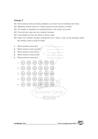 ภาษาอังกฤษ (22)___________________________________ โครงการแบรนดซัมเมอรแคมป ปที่ 25
Passage 3
[S1] That is because when practicing meditation, your heart rate and breathing slow down.
[S2] Meditation involves sitting in a relaxed position and pay attention to breath.
[S3] The benefits of meditation are manifold because it can reverse your stress.
[S4] Your mind also clears and your creativity increases.
[S5] It also shields you from the effects of chronic stress.
[S6] People who meditate regularly consequently find it easier to give up life-damaging habits
like smoking, which is good for health.
1. Which sentence comes first? ........................................
2. Which sentence comes second? ........................................
3. Which sentence comes third? ........................................
4. Which sentence comes fourth? ........................................
5. Which sentence comes last? ........................................
1. S1 S2 S3 S4 S5 S6
2. S1 S2 S3 S4 S5 S6
3. S1 S2 S3 S4 S5 S6
4. S1 S2 S3 S4 S5 S6
5. S1 S2 S3 S4 S5 S6
 