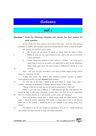 ภาษาอังกฤษ (224) ___________________________________ โครงการแบรนดซัมเมอรแคมป ปที่ 25
เก็งขอสอบ
ชุดที่ 1
Directions : Read the following passages and choose the best answer for
each question.
Energy drinks have been getting a lot of press these days - and with their growing
popularity in children and teenagers, parents are questioning the safety of these beverages.
We received this question from a viewer :
Q : My 14-year-old son thinks he needs an energy drink like Devil or Black
5 Buffalo to work out. Are these harmful for him? And if they are, do you know
a good substitute?
A : Energy drinks have caffeine in them, which is a diuretic - so if your son is
taking them to work out, he needs to be careful that he does not get dehydrated.
These drinks have about the same amount of caffeine per serving as a cup
10 of coffee.
And - what your son may not realize is that many of these drinks actually contain
about 2 or 3 servings, he said.
Studies have shown that children who consume moderate amounts of caffeine
before physical activity can have elevated blood pressure.
15 For more info on the topic, I talked to my good friend, Dr. Robert Tozzi, chief of
pediatric cardiology at Hackensack University Medical Center in New Jersey.
“Energy drinks are not safe, and do not improve performance,” Tozzi said.
“Water is your best fluid in addition to a well-balanced diet. The well-balanced diet
should be high in dark green vegetables, because that’s your best source of magnesium,
20 which is a muscle relaxant, so it will decrease muscle spasm and cramping.”
Tozzi said drinking orange juice or eating orange slices and salted pretzel - with
water - would be another alternative. The benefit of orange juice is that it will improve
blood flow to the muscles - something that is not available in any energy drink, Tozzi
added.
25 But caffeine is not the only dangerous ingredient to look out for - energy drinks are
also packed with large amounts of sugar and herbal stimulants.
 
