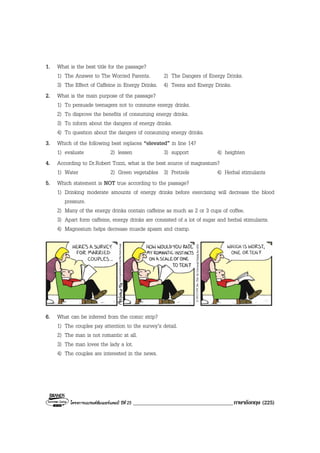 โครงการแบรนดซัมเมอรแคมป ปที่ 25 ____________________________________ภาษาอังกฤษ (225)
1. What is the best title for the passage?
1) The Answer to The Worried Parents. 2) The Dangers of Energy Drinks.
3) The Effect of Caffeine in Energy Drinks. 4) Teens and Energy Drinks.
2. What is the main purpose of the passage?
1) To persuade teenagers not to consume energy drinks.
2) To disprove the benefits of consuming energy drinks.
3) To inform about the dangers of energy drinks.
4) To question about the dangers of consuming energy drinks.
3. Which of the following best replaces “elevated” in line 14?
1) evaluate 2) lessen 3) support 4) heighten
4. According to Dr.Robert Tozzi, what is the best source of magnesium?
1) Water 2) Green vegetables 3) Pretzels 4) Herbal stimulants
5. Which statement is NOT true according to the passage?
1) Drinking moderate amounts of energy drinks before exercising will decrease the blood
pressure.
2) Many of the energy drinks contain caffeine as much as 2 or 3 cups of coffee.
3) Apart form caffeine, energy drinks are consisted of a lot of sugar and herbal stimulants.
4) Magnesium helps decrease muscle spasm and cramp.
6. What can be inferred from the comic strip?
1) The couples pay attention to the survey’s detail.
2) The man is not romantic at all.
3) The man loves the lady a lot.
4) The couples are interested in the news.
 