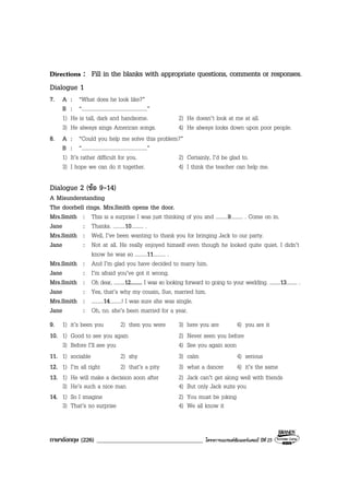 ภาษาอังกฤษ (226) ___________________________________ โครงการแบรนดซัมเมอรแคมป ปที่ 25
Directions : Fill in the blanks with appropriate questions, comments or responses.
Dialogue 1
7. A : “What does he look like?”
B : “.................................................”
1) He is tall, dark and handsome. 2) He doesn’t look at me at all.
3) He always sings American songs. 4) He always looks down upon poor people.
8. A : “Could you help me solve this problem?”
B : “.................................................”
1) It’s rather difficult for you. 2) Certainly, I’d be glad to.
3) I hope we can do it together. 4) I think the teacher can help me.
Dialogue 2 (ขอ 9-14)
A Misunderstanding
The doorbell rings. Mrs.Smith opens the door.
Mrs.Smith : This is a surprise I was just thinking of you and .........9......... . Come on in.
Jane : Thanks. .........10......... .
Mrs.Smith : Well, I’ve been wanting to thank you for bringing Jack to our party.
Jane : Not at all. He really enjoyed himself even though he looked quite quiet. I didn’t
know he was so .........11......... .
Mrs.Smith : And I’m glad you have decided to marry him.
Jane : I’m afraid you’ve got it wrong.
Mrs.Smith : Oh dear, .........12......... I was so looking forward to going to your wedding. .........13......... .
Jane : Yes, that’s why my cousin, Sue, married him.
Mrs.Smith : .........14.........! I was sure she was single.
Jane : Oh, no. she’s been married for a year.
9. 1) it’s been you 2) then you were 3) here you are 4) you are it
10. 1) Good to see you again 2) Never seen you before
3) Before I’ll see you 4) See you again soon
11. 1) sociable 2) shy 3) calm 4) serious
12. 1) I’m all right 2) that’s a pity 3) what a dancer 4) it’s the same
13. 1) He will make a decision soon after 2) Jack can’t get along well with friends
3) He’s such a nice man 4) But only Jack suits you
14. 1) So I imagine 2) You must be joking
3) That’s no surprise 4) We all know it
 