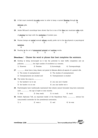 ภาษาอังกฤษ (228) ___________________________________ โครงการแบรนดซัมเมอรแคมป ปที่ 25
22. A fish must constantly to gulp water in order to keep a current flowing through its
1) 2) 3)
delicate gills.
4)
23. Jackie McLean’s recordings have shown that he is one of the few jazz musicians who style
1) 2)
of playing has kept with the evolution of modern jazz.
3) 4)
24. Human beings are social animals whom usually prefer not to live in physical or psycological
1) 2) 3)
isolation.
4)
25. Reading is the act of interpreted printed and written words.
1) 2) 3) 4)
Directions : Choose the word or phrase that best completes the sentence.
26. Cycling is being encouraged as it has the potential to ease traffic congestion and air
pollution. ...................., the high number of accidents is a concern.
1) However 2) Besides 3) Accordingly 4) Correspondingly
27. .................... show how a long, drawn-out period of idleness affects all aspects of a person’s life.
1) The study of unemployment 2) The studies of unemployment
3) Unemployments are studied and 4) Unemployment is studied
28. The hotter the soup is, .................... .
1) the hardest it is to eat 2) you can eat it harder
3) the harder it is to eat 4) you can harder eat it
29. Psychologists have traditionally maintained that infants cannot formulate long-term memories
until .................... the age of eight or nine months.
1) they 2) they reach 3) to reach 4) reach
30. Robert Alphonso Taft, an important leader of the Republican Party, .................... serious but
unsuccessful contender for the presidential nomination.
1) a 2) was a 3) and 4) he was
 