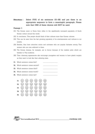 โครงการแบรนดซัมเมอรแคมป ปที่ 25 ____________________________________ภาษาอังกฤษ (229)
Directions : Select FIVE of six sentences (S1-S6) and put them in an
appropriate sequence to form a meaningful paragraph. Please
note that ONE of these choices will NOT be used.
Passage 1
[S1] The Korean wave or Korea fever refers to the significantly increased popularity of South
Korean culture around the world.
[S2] In conclusion, Thai people should think of their cultures more than Korean cultures.
[S3] This can be seen from the fast growing popularity of its entertainments and cultures in our
society.
[S4] Besides, they have attractive actors and actresses who are popular fantasies among Thai
women who are now addicted to them.
[S5] The Korean dramas, for example, are in favour because of the realistic plots which are
familiar to Thai audience.
[S6] Their charming appearances also encourage youngsters and women to have plastic surgery
as they want to look like their admiring stars.
31. Which sentence comes first? ........................................
32. Which sentence comes second? ........................................
33. Which sentence comes third? ........................................
34. Which sentence comes fourth? ........................................
35. Which sentence comes last? ........................................
31. S1 S2 S3 S4 S5 S6
32. S1 S2 S3 S4 S5 S6
33. S1 S2 S3 S4 S5 S6
34. S1 S2 S3 S4 S5 S6
35. S1 S2 S3 S4 S5 S6
 