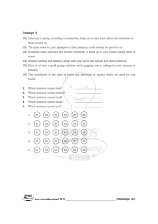โครงการแบรนดซัมเมอรแคมป ปที่ 25 ___________________________________ภาษาอังกฤษ (23)
Passage 4
[S1] Listening to gossip, according to researches, helps us to learn more about the characters of
those around us.
[S2] The good news for good gossipers is that gossiping could actually be good for us.
[S3] Gossiping helps stimulate the harmful chemicals to build up in your bodies during times of
stress.
[S4] Besides bonding and having a laugh with your peers also release feel-good hormones.
[S5] Most of us love a good gossip, whether we’re giggling over a colleague’s new romance or
behavior.
[S6] This contributes to the relief of stress and alleviation of anxiety which are good for your
health.
1. Which sentence comes first? ........................................
2. Which sentence comes second? ........................................
3. Which sentence comes third? ........................................
4. Which sentence comes fourth? ........................................
5. Which sentence comes last? ........................................
1. S1 S2 S3 S4 S5 S6
2. S1 S2 S3 S4 S5 S6
3. S1 S2 S3 S4 S5 S6
4. S1 S2 S3 S4 S5 S6
5. S1 S2 S3 S4 S5 S6
 