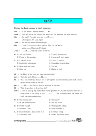 ภาษาอังกฤษ (230) ___________________________________ โครงการแบรนดซัมเมอรแคมป ปที่ 25
ชุดที่ 2
Choose the best answer in each question.
Jake : Hi. Uh, haven’t we met before? ..........36..........
Laura : Yeah. We met at the meeting last week, and you asked me the same question.
Jake : Oh, really? I’m really sorry, but ..........37.......... .
Let me guess. It’s Lucy, right?
Laura : No, but you got the first letter right.
Jake : I know. It’s on the tip of my tongue. Wait. Uh. It’s Leanna,
Lauren .......... Wait, wait. It’s Laura.
Laura : ..........38.......... and only on the fourth try.
36. 1) You look familiar. 2) It’s such a great time.
3) It’s out of the question. 4) I guess we’ll meet again.
37. 1) It’s a pity of me. 2) It’s out of control.
3) I’m terrible with names. 4) I’m mulling over the idea.
38. 1) Better luck next time! 2) You bet!
3) Come on! 4) Shame on you!
Bill : So, Mary, do you have any plans for this Sunday?
Mary : Umm, I’m kind of busy. ..........39..........
Bill : Oh, I was wondering if you’d like to get together and do something, like catch a movie
or take a walk down by the lake.
Mary : ..........40.......... but I’ve got a hectic schedule on that day.
Bill : What do you have to do on that day?
Mary : I have to pick up my brother from soccer practice at 4.30, and my mom asked me to
cook dinner for the family at 5.30. ..........41.......... Then, I have to clean the dishes and
finish my science assignment.
39. 1) Why do you ask? 2) Who cares?
3) Do you really think so? 4) Will that be all?
40. 1) It’s fair enough. 2) Thank you for asking.
3) I’m afraid I can’t. 4) I’m in no mood to.
41. 1) I have to make a clean breast of it. 2) I can’t go wrong.
3) I feel like a slave. 4) Work’s beyond my ability.
 