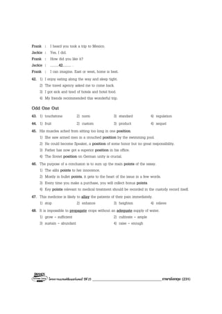โครงการแบรนดซัมเมอรแคมป ปที่ 25 ____________________________________ภาษาอังกฤษ (231)
Frank : I heard you took a trip to Mexico.
Jackie : Yes, I did.
Frank : How did you like it?
Jackie : ..........42.......... .
Frank : I can imagine. East or west, home is best.
42. 1) I enjoy eating along the way and sleep tight.
2) The travel agency asked me to come back.
3) I got sick and tired of hotels and hotel food.
4) My friends recommended this wonderful trip.
Odd One Out
43. 1) touchstone 2) norm 3) standard 4) regulation
44. 1) fruit 2) custom 3) product 4) sequel
45. His muscles ached from sitting too long in one position.
1) She saw armed men in a crouched position by the swimming pool.
2) He could become Speaker, a position of some honor but no great responsibility.
3) Father has now got a superior position in his office.
4) The Soviet position on German unity is crucial.
46. The purpose of a conclusion is to sum up the main points of the essay.
1) The alibi points to her innocence.
2) Mostly in bullet points, it gets to the heart of the issue in a few words.
3) Every time you make a purchase, you will collect bonus points.
4) Key points relevant to medical treatment should be recorded in the custody record itself.
47. This medicine is likely to allay the patients of their pain immediately.
1) stop 2) enhance 3) heighten 4) relieve
48. It is impossible to propagate crops without an adequate supply of water.
1) grow - sufficient 2) cultivate - ample
3) sustain - abundant 4) raise - enough
 