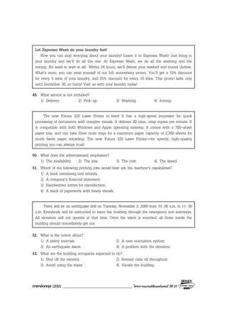 ภาษาอังกฤษ (232) ___________________________________ โครงการแบรนดซัมเมอรแคมป ปที่ 25
Let Espresso Wash do your laundry fast!
Now you can stop worrying about your laundry! Leave it to Espresso Wash! Just bring in
your laundry and we’ll do all the rest. At Espresso Wash, we do all the washing and the
ironing. No need to wait at all! Within 24 hours, we’ll deliver your washed and ironed clothes.
What’s more, you can avail yourself of our 5th anniversary promo. You’ll get a 10% discount
for every 5 kilos of your laundry, and 25% discount for every 10 kilos. This promo lasts only
until December 30, so hurry! Visit us with your laundry today!
49. What service is not included?
1) Delivery. 2) Pick-up. 3) Washing. 4) Ironing.
The new Futura 320 Laser Printer is here! It has a high-speed processor for quick
processing of documents with complex visuals. It delivers 30 clear, crisp copies per minute. It
is compatible with both Windows and Apple operating systems. It comes with a 700-sheet
paper tray, and can take three more trays for a maximum paper capacity of 2,300 sheets for
much faster paper reloading. The new Futura 320 Laser Printer—for speedy, high-quality
printing you can always trust!
50. What does the advertisement emphasize?
1) The availability. 2) The size. 3) The cost. 4) The speed.
51. Which of the following printing jobs would best use the machine’s capabilities?
1) A book containing text entirely.
2) A company’s financial statement.
3) Handwritten letters for reproduction.
4) A stack of paperwork with heavy visuals.
There will be an earthquake drill on Tuesday, November 3, 2009 from 10:00 a.m. to 11:30
a.m. Everybody will be instructed to leave the building through the emergency exit stairways.
All elevators will not operate at that time. Once the alarm is sounded, all those inside the
building should immediately get out.
52. What is the notice about?
1) A safety exercise. 2) A new evacuation system.
3) An earthquake alarm. 4) A problem with the elevators.
53. What are the building occupants expected to do?
1) Shut off the elevator. 2) Remain calm all throughout.
3) Avoid using the stairs. 4) Vacate the building.
 