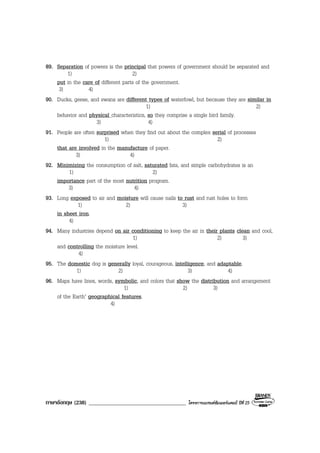 ภาษาอังกฤษ (238) ___________________________________ โครงการแบรนดซัมเมอรแคมป ปที่ 25
89. Separation of powers is the principal that powers of government should be separated and
1) 2)
put in the care of different parts of the government.
3) 4)
90. Ducks, geese, and swans are different types of waterfowl, but because they are similar in
1) 2)
behavior and physical characteristics, so they comprise a single bird family.
3) 4)
91. People are often surprised when they find out about the complex serial of processes
1) 2)
that are involved in the manufacture of paper.
3) 4)
92. Minimizing the consumption of salt, saturated fats, and simple carbohydrates is an
1) 2)
importance part of the most nutrition program.
3) 4)
93. Long exposed to air and moisture will cause nails to rust and rust holes to form
1) 2) 3)
in sheet iron.
4)
94. Many industries depend on air conditioning to keep the air in their plants clean and cool,
1) 2) 3)
and controlling the moisture level.
4)
95. The domestic dog is generally loyal, courageous, intelligence, and adaptable.
1) 2) 3) 4)
96. Maps have lines, words, symbolic, and colors that show the distribution and arrangement
1) 2) 3)
of the Earth’ geographical features.
4)
 