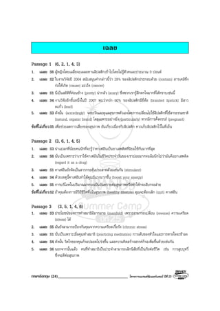 ภาษาอังกฤษ (24)___________________________________ โครงการแบรนดซัมเมอรแคมป ปที่ 25
เฉลย
Passage 1 (6, 2, 1, 4, 3)
1. เฉลย S6 ผูหญิงโดยเฉลี่ยจะเผลอทานลิปสติกเขาไปโดยไมรูตัวคนละประมาณ 9 ปอนด
2. เฉลย S2 ในงานวิจัยป 2004 สนับสนุนคํากลาวนี้วา 28% ของลิปสติกประกอบดวย (contain) สารเคมีซึ่ง
กอใหเกิด (cause) มะเร็ง (cancer)
3. เฉลย S1 นี่เปนสถิติที่คอนขาง (pretty) นากลัว (scary) ซึ่งพวกเรารูสึกตกใจมากที่ไดทราบเชนนี้
4. เฉลย S4 งานวิจัยอีกชิ้นหนึ่งในป 2007 พบวากวา 50% ของลิปสติกมียี่หอ (branded lipstick) มีสาร
ตะกั่ว (lead)
5. เฉลย S3 ดังนั้น (accordingly) จงระวังและดูแลสุขภาพตัวเองโดยการเปลี่ยนไปใชลิปสติกที่ใชสารธรรมชาติ
(natural, organic brand) โดยเฉพาะอยางยิ่ง (particularly) หากมีการตั้งครรภ (pregnant)
ขอที่ไมเกี่ยวS5 เพื่อชวยลดการเสี่ยงของสุขภาพ อันเกี่ยวเนื่องกับลิปสติก ควรเก็บลิปสติกไวในที่เย็น
Passage 2 (3, 6, 1, 4, 5)
1. เฉลย S3 นาแปลกที่นอยคนนักที่จะรูวาคาเฟอีนเปนยาเสพติดที่นิยมใชกันมากที่สุด
2. เฉลย S6 นั่นเปนเพราะวาเราใชคาเฟอีนในชีวิตประจําวันของเราบอยมากจนลืมนึกไปวามันคือยาเสพติด
(regard it as a drug)
3. เฉลย S1 คาเฟอีนยังจัดเปนสารกระตุนประสาทดวยเชนกัน (stimulant)
4. เฉลย S4 ดวยเหตุนี้คาเฟอีนทําใหคุณมีแรงมากขึ้น (boost your energy)
5. เฉลย S5 การบริโภคในปริมาณมากจะเปนอันตรายตอสุขภาพหรือทําใหกระสับกระสาย
ขอที่ไมเกี่ยวS2 ถาคุณตองการมีวิถีชีวิตที่เนนสุขภาพ (healthy lifestyle) คุณจะตองเลิก (quit) คาเฟอีน
Passage 3 (3, 5, 1, 4, 6)
1. เฉลย S3 ประโยชนของการทําสมาธิมีมากมาย (manifold) เพราะสามารถเปลี่ยน (reverse) ความเครียด
(stress) ได
2. เฉลย S5 มันยังสามารถปองกันคุณจากความเครียดเรื้อรัง (chronic stress)
3. เฉลย S1 นั่นเปนเพราะเมื่อคุณทําสมาธิ (practicing meditation) การเตนของหัวใจและการหายใจจะชาลง
4. เฉลย S4 ดังนั้น จิตใจของคุณก็จะปลอดโปรงขึ้น และความคิดสรางสรรคก็จะเพิ่มขึ้นดวยเชนกัน
5. เฉลย S6 นอกจากนั้นแลว คนที่ทําสมาธิเปนประจําสามารถเลิกนิสัยที่เปนภัยตอชีวิต เชน การสูบบุหรี่
ซึ่งจะดีตอสุขภาพ
 