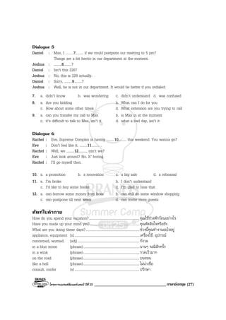 โครงการแบรนดซัมเมอรแคมป ปที่ 25 ___________________________________ภาษาอังกฤษ (27)
Dialogue 5
Daniel : Max, I .........7......... if we could postpone our meeting to 5 pm?
Things are a bit hectic in our department at the moment.
Joshua : .........8.........?
Daniel : Isn’t this 226?
Joshua : No, this is 229 actually.
Daniel : Sorry, .........9.........?
Joshua : Well, he is not in our department. It would be better if you redialed.
7. a. didn’t know b. was wondering c. didn’t understand d. was confused
8. a. Are you kidding b. What can I do for you
c. How about some other times d. What extension are you trying to call
9. a. can you transfer my call to Max b. is Max in at the moment
c. it’s difficult to talk to Max, isn’t it d. what a bad day, isn’t it
Dialogue 6
Rachel : Eve, Supreme Complex is having .........10......... this weekend. You wanna go?
Eve : Don’t feel like it. .........11......... .
Rachel : Well, we .........12........., can’t we?
Eve : Just look around? No, It’ boring.
Rachel : I’ll go myself then.
10. a. a promotion b. a renovation c. a big sale d. a rehearsal
11. a. I’m broke b. I don’t understand
c. I’d like to buy some books. d. I’m glad to hear that
12. a. can borrow some money from boss b. can still do some window shopping
c. can postpone till next week d. can invite more guests
ศัพทในคําถาม
How do you spend your vacation?..........................................................คุณใชชวงพักรอนอยางไร
Have you made up your mind yet?.........................................................คุณตัดสินใจหรือยัง
What are you doing these days?..............................................................ชวงนี้คุณทํางานอะไรอยู
appliance, equipment (n)...........................................................................เครื่องใช, อุปกรณ
concerned, worried (adj)........................................................................กังวล
in a blue moon (phrase).................................................................นานๆ จะมีสักครั้ง
in a wink (phrase).................................................................รวดเร็วมาก
on the road (phrase).................................................................บนถนน
like a hell (phrase).................................................................ไมนาเชื่อ
consult, confer (v)...........................................................................ปรึกษา
 